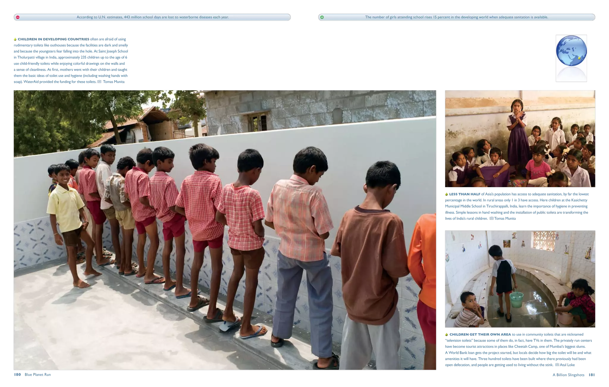 According to U.N. estimates, 443 million school days are lost to waterborne diseases each year.   The number of girls attending school rises 15 percent in the developing world when adequate sanitation is available.




   Children in developing countries often are afraid of using
rudimentary toilets like outhouses because the facilities are dark and smelly
and because the youngsters fear falling into the hole. At Saint Joseph School
in Tholurpatti village in India, approximately 235 children up to the age of 6
use child-friendly toilets while enjoying colorful drawings on the walls and
a sense of cleanliness. At first, mothers went with their children and taught
them the basic ideas of toilet use and hygiene (including washing hands with
soap). WaterAid provided the funding for these toilets.      Tomas Munita




                                                                                                                                                                                                  Less than half of Asia’s population has access to adequate sanitation, by far the lowest
                                                                                                                                                                                               percentage in the world. In rural areas only 1 in 3 have access. Here children at the Kasichetty
                                                                                                                                                                                               Municipal Middle School in Tiruchirappalli, India, learn the importance of hygiene in preventing
                                                                                                                                                                                               illness. Simple lessons in hand washing and the installation of public toilets are transforming the
                                                                                                                                                                                               lives of India’s rural children.    Tomas Munita




                                                                                                                                                                                                   Children get their own area to use in community toilets that are nicknamed
                                                                                                                                                                                               “television toilets” because some of them do, in fact, have TVs in them. The privately run centers
                                                                                                                                                                                               have become tourist attractions in places like Cheetah Camp, one of Mumbai’s biggest slums.
                                                                                                                                                                                               A World Bank loan gets the project started, but locals decide how big the toilet will be and what
                                                                                                                                                                                               amenities it will have. Three hundred toilets have been built where there previously had been
                                                                                                                                                                                               open defecation, and people are getting used to living without the stink.      Atul Loke

180  Blue Planet Run                                                                                                                                                                                                                                                     A Billion Slingshots  181
 