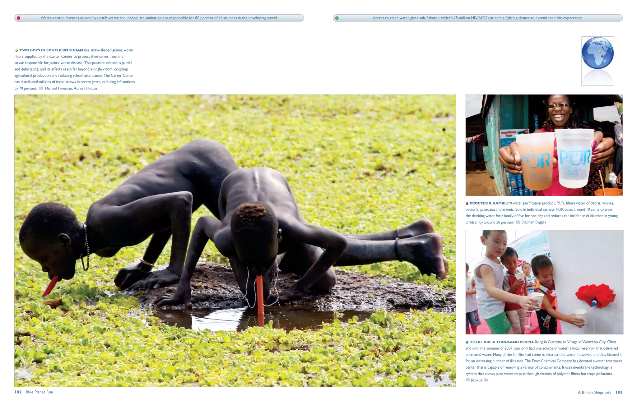 Water-related diseases caused by unsafe water and inadequate sanitation are responsible for 80 percent of all sickness in the developing world.   Access to clean water gives sub-Saharan Africa's 25 million HIV/AIDS patients a fighting chance to extend their life expectancy.




    Two boys in southern Sudan use straw-shaped guinea worm
filters supplied by the Carter Center to protect themselves from the
larvae responsible for guinea worm disease. This parasitic disease is painful
and debilitating, and its effects reach far beyond a single victim, crippling
agricultural production and reducing school attendance. The Carter Center
has distributed millions of these straws in recent years, reducing infestations
by 70 percent.      Michael Freeman, Aurora Photos




                                                                                                                                                                                                                               Procter & Gamble’s water purification product, PUR, filters water of debris, viruses,
                                                                                                                                                                                                                            bacteria, protozoa and arsenic. Sold in individual sachets, PUR costs around 10 cents to treat
                                                                                                                                                                                                                            the drinking water for a family of five for one day and reduces the incidence of diarrhea in young
                                                                                                                                                                                                                            children by around 50 percent.      Stephen Digges




                                                                                                                                                                                                                                There are a thousand people living in Guanyinjiao Village in Wenzhou City, China,
                                                                                                                                                                                                                            and until the summer of 2007 they only had one source of water: a local reservoir that delivered
                                                                                                                                                                                                                            untreated water. Many of the families had come to distrust that water, however, and they blamed it
                                                                                                                                                                                                                            for an increasing number of illnesses. The Dow Chemical Company has donated a water treatment
                                                                                                                                                                                                                            center that is capable of removing a variety of contaminants. It uses membrane technology, a
                                                                                                                                                                                                                            system that allows pure water to pass through strands of polymer fibers but traps pollutants.
                                                                                                                                                                                                                               Jianxue Shi

182  Blue Planet Run                                                                                                                                                                                                                                                                                A Billion Slingshots  183
 