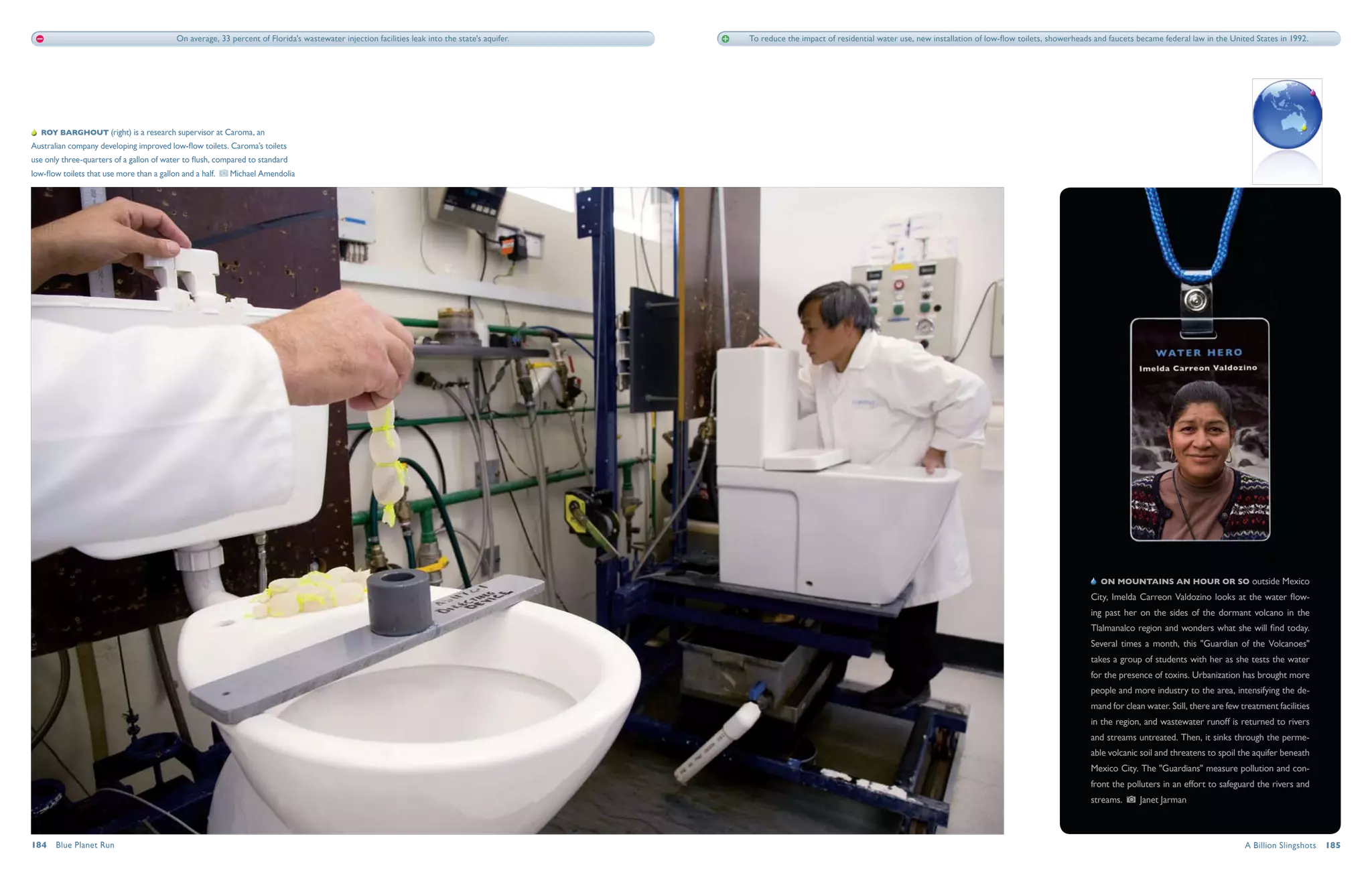 On average, 33 percent of Florida's wastewater injection facilities leak into the state's aquifer.   To reduce the impact of residential water use, new installation of low-flow toilets, showerheads and faucets became federal law in the United States in 1992.




   Roy Barghout (right) is a research supervisor at Caroma, an
Australian company developing improved low-flow toilets. Caroma’s toilets
use only three-quarters of a gallon of water to flush, compared to standard
low-flow toilets that use more than a gallon and a half.    Michael Amendolia




                                                                                                                                                                                                                                                    On mountains an hour or so outside Mexico
                                                                                                                                                                                                                                                City, Imelda Carreon Valdozino looks at the water flow-
                                                                                                                                                                                                                                                ing past her on the sides of the dormant volcano in the
                                                                                                                                                                                                                                                Tlalmanalco region and wonders what she will find today.
                                                                                                                                                                                                                                                Several times a month, this "Guardian of the Volcanoes"
                                                                                                                                                                                                                                                takes a group of students with her as she tests the water
                                                                                                                                                                                                                                                for the presence of toxins. Urbanization has brought more
                                                                                                                                                                                                                                                people and more industry to the area, intensifying the de-
                                                                                                                                                                                                                                                mand for clean water. Still, there are few treatment facilities
                                                                                                                                                                                                                                                in the region, and wastewater runoff is returned to rivers
                                                                                                                                                                                                                                                and streams untreated. Then, it sinks through the perme-
                                                                                                                                                                                                                                                able volcanic soil and threatens to spoil the aquifer beneath
                                                                                                                                                                                                                                                Mexico City. The "Guardians" measure pollution and con-
                                                                                                                                                                                                                                                front the polluters in an effort to safeguard the rivers and
                                                                                                                                                                                                                                                streams.      Janet Jarman



184  Blue Planet Run                                                                                                                                                                                                                                                                        A Billion Slingshots  185
 