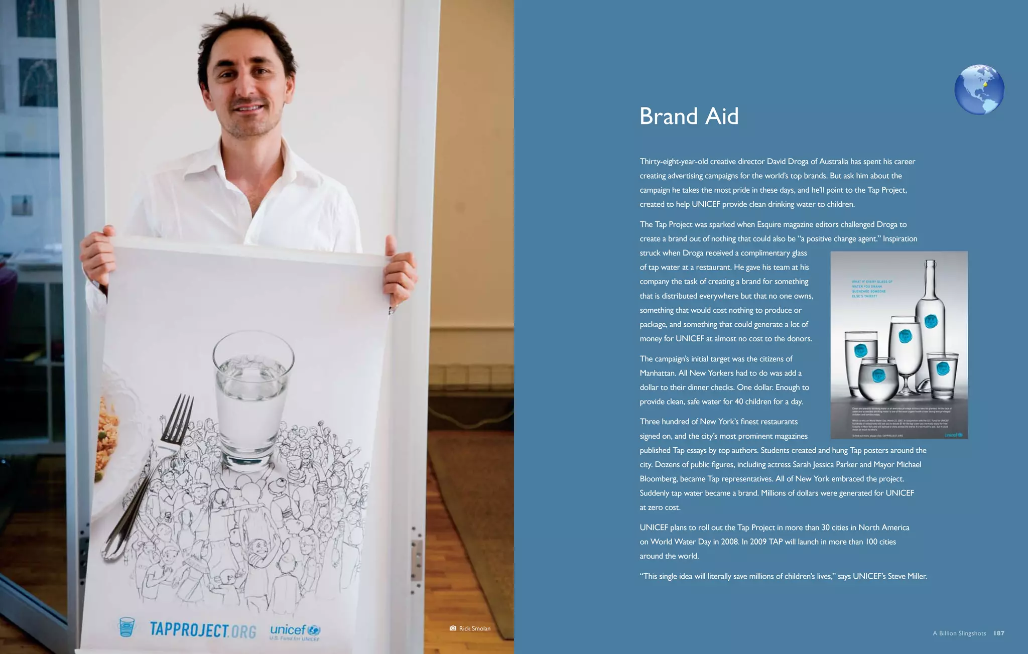 By 2025, two thirds of the world’s people are likely to be living in areas of acute water stress.




              Brand Aid
              Thirty-eight-year-old creative director David Droga of Australia has spent his career
              creating advertising campaigns for the world’s top brands. But ask him about the
              campaign he takes the most pride in these days, and he’ll point to the Tap Project,
              created to help UNICEF provide clean drinking water to children.

              The Tap Project was sparked when Esquire magazine editors challenged Droga to
              create a brand out of nothing that could also be “a positive change agent.” Inspiration
              struck when Droga received a complimentary glass
              of tap water at a restaurant. He gave his team at his
              company the task of creating a brand for something
              that is distributed everywhere but that no one owns,
              something that would cost nothing to produce or
              package, and something that could generate a lot of
              money for UNICEF at almost no cost to the donors.

              The campaign’s initial target was the citizens of
              Manhattan. All New Yorkers had to do was add a
              dollar to their dinner checks. One dollar. Enough to
              provide clean, safe water for 40 children for a day.

              Three hundred of New York’s finest restaurants
              signed on, and the city’s most prominent magazines
              published Tap essays by top authors. Students created and hung Tap posters around the
              city. Dozens of public figures, including actress Sarah Jessica Parker and Mayor Michael
              Bloomberg, became Tap representatives. All of New York embraced the project.
              Suddenly tap water became a brand. Millions of dollars were generated for UNICEF
              at zero cost.

              UNICEF plans to roll out the Tap Project in more than 30 cities in North America
              on World Water Day in 2008. In 2009 TAP will launch in more than 100 cities
              around the world.

              “This single idea will literally save millions of children’s lives,” says UNICEF’s Steve Miller.




Rick Smolan
                                                                                                                    A Billion Slingshots  187
 