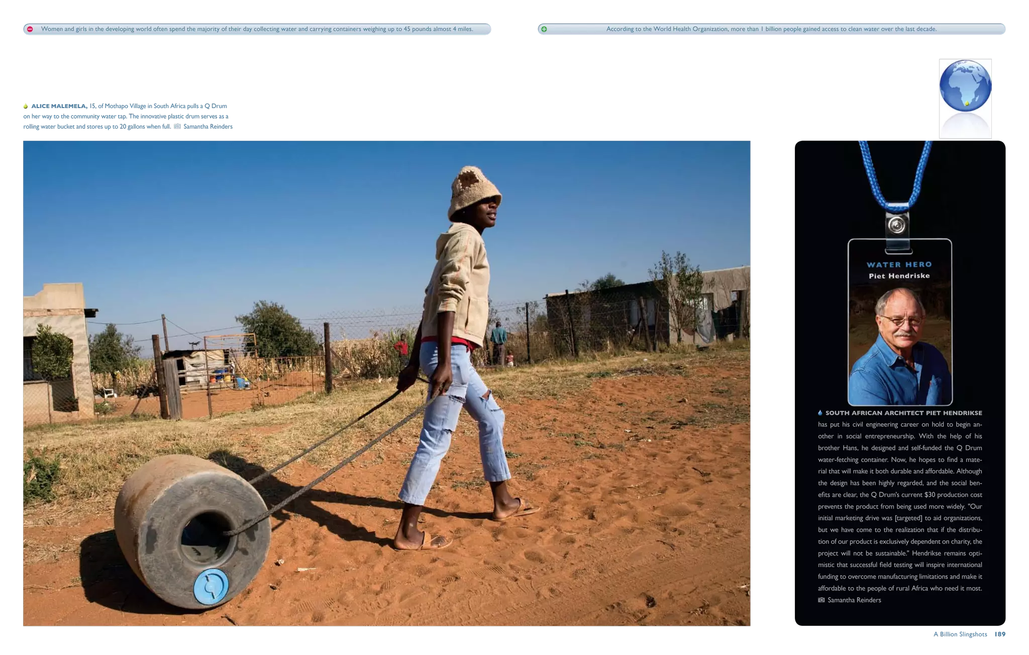 Women and girls in the developing world often spend the majority of their day collecting water and carrying containers weighing up to 45 pounds almost 4 miles.   According to the World Health Organization, more than 1 billion people gained access to clean water over the last decade.




   Alice Malemela, 15, of Mothapo Village in South Africa pulls a Q Drum
on her way to the community water tap. The innovative plastic drum serves as a
rolling water bucket and stores up to 20 gallons when full.    Samantha Reinders




                                                                                                                                                                                                                                                         South African architect Piet Hendrikse
                                                                                                                                                                                                                                                      has put his civil engineering career on hold to begin an-
                                                                                                                                                                                                                                                      other in social entrepreneurship. With the help of his
                                                                                                                                                                                                                                                      brother Hans, he designed and self-funded the Q Drum
                                                                                                                                                                                                                                                      water-fetching container. Now, he hopes to find a mate-
                                                                                                                                                                                                                                                      rial that will make it both durable and affordable. Although
                                                                                                                                                                                                                                                      the design has been highly regarded, and the social ben-
                                                                                                                                                                                                                                                      efits are clear, the Q Drum's current $30 production cost
                                                                                                                                                                                                                                                      prevents the product from being used more widely. "Our
                                                                                                                                                                                                                                                      initial marketing drive was [targeted] to aid organizations,
                                                                                                                                                                                                                                                      but we have come to the realization that if the distribu-
                                                                                                                                                                                                                                                      tion of our product is exclusively dependent on charity, the
                                                                                                                                                                                                                                                      project will not be sustainable." Hendrikse remains opti-
                                                                                                                                                                                                                                                      mistic that successful field testing will inspire international
                                                                                                                                                                                                                                                      funding to overcome manufacturing limitations and make it
                                                                                                                                                                                                                                                      affordable to the people of rural Africa who need it most.
                                                                                                                                                                                                                                                          Samantha Reinders



                                                                                                                                                                                                                                                                                                  A Billion Slingshots  189
 