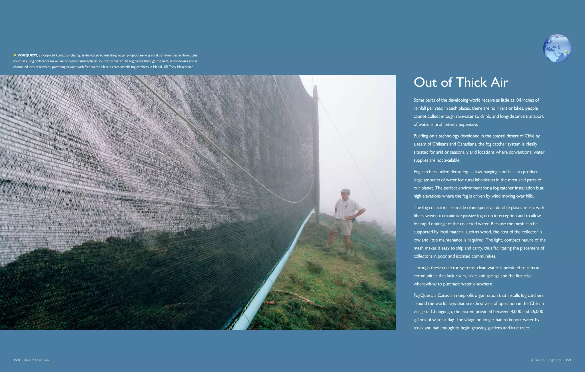   FogQuest, a nonprofit Canadian charity, is dedicated to installing water projects serving rural communities in developing
countries. Fog collectors make use of natural atmospheric sources of water: As fog blows through the nets, it condenses and is
channeled into reservoirs, providing villages with free water. Here a team installs fog catchers in Nepal.    Tony Makepeace




                                                                                                                                 Out of Thick Air
                                                                                                                                 Some parts of the developing world receive as little as .04 inches of
                                                                                                                                 rainfall per year. In such places, there are no rivers or lakes, people
                                                                                                                                 cannot collect enough rainwater to drink, and long-distance transport
                                                                                                                                 of water is prohibitively expensive.

                                                                                                                                 Building on a technology developed in the coastal desert of Chile by
                                                                                                                                 a team of Chileans and Canadians, the fog catcher system is ideally
                                                                                                                                 situated for arid or seasonally arid locations where conventional water
                                                                                                                                 supplies are not available.

                                                                                                                                 Fog catchers utilize dense fog — low-hanging clouds — to produce
                                                                                                                                 large amounts of water for rural inhabitants in the most arid parts of
                                                                                                                                 our planet. The perfect environment for a fog catcher installation is at
                                                                                                                                 high elevations where the fog is driven by wind moving over hills.

                                                                                                                                 The fog collectors are made of inexpensive, durable plastic mesh, with
                                                                                                                                 fibers woven to maximize passive fog drop interception and to allow
                                                                                                                                 for rapid drainage of the collected water. Because the mesh can be
                                                                                                                                 supported by local material such as wood, the cost of the collector is
                                                                                                                                 low and little maintenance is required. The light, compact nature of the
                                                                                                                                 mesh makes it easy to ship and carry, thus facilitating the placement of
                                                                                                                                 collectors in poor and isolated communities.

                                                                                                                                 Through these collector systems, clean water is provided to remote
                                                                                                                                 communities that lack rivers, lakes and springs and the financial
                                                                                                                                 wherewithal to purchase water elsewhere.

                                                                                                                                 FogQuest, a Canadian nonprofit organization that installs fog catchers
                                                                                                                                 around the world, says that in its first year of operation in the Chilean
                                                                                                                                 village of Chungungo, the system provided between 4,000 and 26,000
                                                                                                                                 gallons of water a day. The village no longer had to import water by
                                                                                                                                 truck and had enough to begin growing gardens and fruit trees.




190  Blue Planet Run                                                                                                                                                                                 A Billion Slingshots  191
 