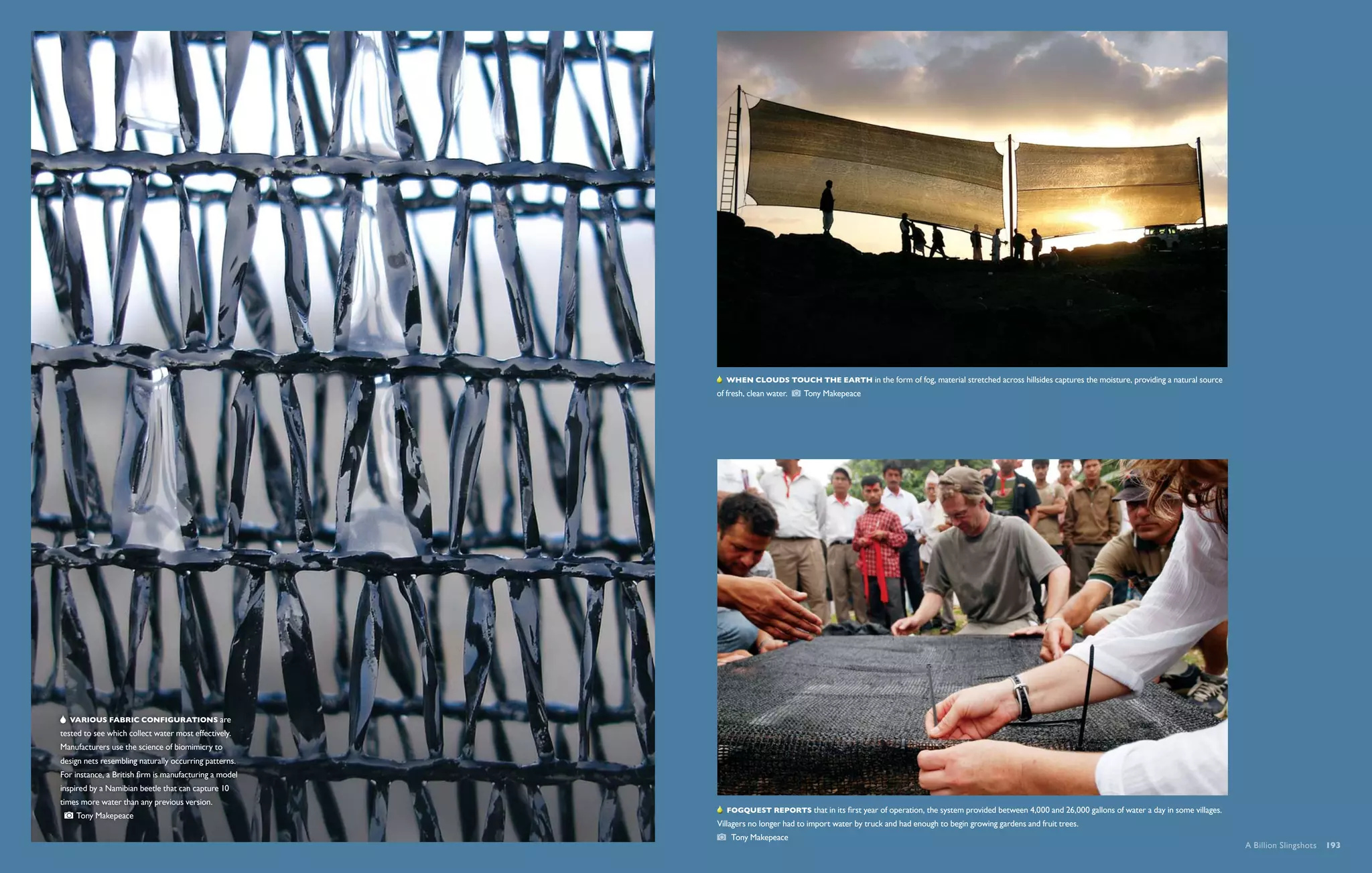   When clouds touch the Earth in the form of fog, material stretched across hillsides captures the moisture, providing a natural source
                                                        of fresh, clean water.   Tony Makepeace




      Various fabric configurations are
tested to see which collect water most effectively.
Manufacturers use the science of biomimicry to
design nets resembling naturally occurring patterns.
For instance, a British firm is manufacturing a model
inspired by a Namibian beetle that can capture 10
times more water than any previous version.
                                                           Fogquest reports that in its first year of operation, the system provided between 4,000 and 26,000 gallons of water a day in some villages.
      Tony Makepeace 
                                                        Villagers no longer had to import water by truck and had enough to begin growing gardens and fruit trees. 
                                                            Tony Makepeace
                                                                                                                                                                                                         A Billion Slingshots  193
 