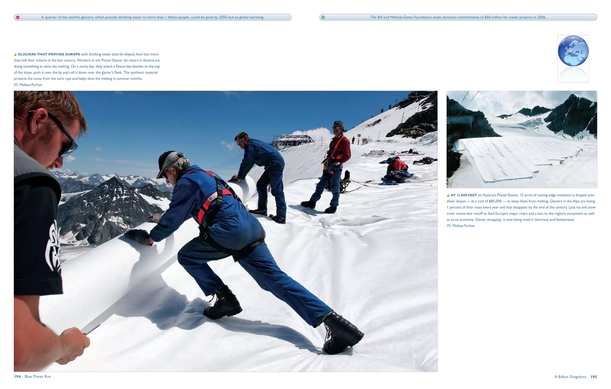 A quarter of the world's glaciers, which provide drinking water to more than 1 billion people, could be gone by 2050 due to global warming.   The Bill and Melinda Gates Foundation made donation commitments of $60 million for water projects in 2006.




   Glaciers that provide Europe with drinking water (and ski slopes) have lost more
than half their volume in the last century. Workers at the Pitztal Glacier ski resort in Austria are
doing something to slow the melting. On a sunny day, they attach a fleece-like blanket to the top
of the slope, push it over the lip and roll it down over the glacier’s flank. The synthetic material
protects the snow from the sun’s rays and helps slow the melting in summer months.
   Melissa Farlow




                                                                                                                                                                                                                 At 11,000 feet on Austria’s Pitztal Glacier, 15 acres of cutting-edge insulation is draped onto
                                                                                                                                                                                                               sheer slopes — at a cost of $85,000 — to keep them from melting. Glaciers in the Alps are losing
                                                                                                                                                                                                               1 percent of their mass every year and may disappear by the end of the century. Less ice and snow
                                                                                                                                                                                                               cover means less runoff to feed Europe’s major rivers and a loss to the region’s ecosystem as well
                                                                                                                                                                                                               as to its economy. Glacier wrapping is now being tried in Germany and Switzerland.
                                                                                                                                                                                                                  Melissa Farlow




194  Blue Planet Run                                                                                                                                                                                                                                                                  A Billion Slingshots  195
 