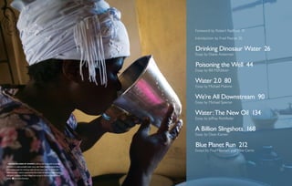 Foreword by Robert Redford 19

                                                                               Introduction by Fred Pearce 20

                                                                               Drinking Dinosaur Water  26
                                                                               Essay by Diane Ackerman

                                                                               Poisoning the Well  44
                                                                               Essay by Bill McKibben

                                                                               Water 2.0  80
                                                                               Essay by Michael Malone

                                                                               We’re All Downstream  90
                                                                               Essay by Michael Specter

                                                                               Water : The New Oil  134
                                                                               Essay by Jeffrey Rothfeder

                                                                               A Billion Slingshots  168
                                                                               Essay by Dean Kamen

                                                                               Blue Planet Run  212
                                                                               Essays by Paul Hawken and Mike Cerre


  Unlike millions of women in Africa who must walk an average
of 4 miles to collect potable water every day, Violet Baloyi of South Africa
is fortunate to get her drinking water directly from a tap. Thanks to the
PlayPump water system, powered by the motion of children at play, Violet
and other residents of Vuma Village have access to free and clean drinking
water.     Samantha Reinders
 