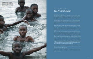 s  Boys play in polluted, oil-fouled water
near Port Harcourt, Nigeria. The Niger Delta
has been the scene of significant unrest in recent
years as rebel groups have emerged to protest
oil extraction by multinationals and the Nigerian
government. In the delta’s urban communities, less
than 50 percent of the people have access to safe
drinking water; the number drops to less than 25     Foreword by Robert Redford
percent in rural areas.     Michael Kamber

                                                     You Are the Solution
                                                     There are many myths about water.

                                                     One is that we have an infinite supply, if we could just figure out how to liberate it — from
                                                     the sea, from aquifers deep in the ground, from ice caps and glaciers. Another myth is that
                                                     the cycle of evaporation and rain alone will continually provide us thirsty humans with clean
                                                     water to drink.

                                                     Yet another is that the rivers, streams and oceans are so vast, so deep, so plentiful that we
                                                     tiny human beings can just keep dumping our trash, our waste and our chemicals into these
                                                     waterways and nature will simply absorb it all and miraculously transform it back into clean
                                                     drinking water.

                                                     The final myth is the most disturbing. Many people in the developed world still assume the
                                                     global water crisis has nothing to do with them — that it’s a crisis for “those poor people,
                                                     over there.” The painful truth is the water crisis is now on every continent and in cities large
                                                     and small. The water crisis affects every human being on the planet, but most of us just aren’t
                                                     paying attention yet.

                                                     The cost of our neglect can be seen in the disturbing images in this book. It is estimated that
                                                     1 billion people across the planet now lack access to clean water — and that number is
                                                     growing by the day. This doesn’t have to happen. As the extraordinary images on the following
                                                     pages show, there are solutions to the world’s freshwater crisis, and they are within reach.

                                                     The idea of a billion people without access to clean water may seem too immense to ever be
                                                     solved. And yet, we already know the solution for half of those people: Five hundred million of
                                                     the world’s poorest people, particularly those living in rural areas, could obtain clean water for
                                                     life for a cost of just $30 each by using such simple techniques as wells, boreholes, gravity-fed
                                                     springs and rainwater harvesting. No fancy technologies, no big, expensive institutional projects
                                                     — just pragmatic applications of low-tech solutions can get us halfway to our goal of clean
                                                     water for every person on the planet. And we can do it right now.

                                                     It is facts like these that make this book, ostensibly about a world crisis, also a work of
                                                     optimism and hope. All that we need is the will to make that hope real; to make the emotional
                                                     and financial commitment to get the job done.

                                                     Water is life. As we share this Blue Planet, we must promise each other that no person will
                                                     ever again have to live — or die — without clean, fresh water. Fulfilling that promise is within
                                                     the reach of each of us.




                                                                                                                                                          Foreword  19
 
