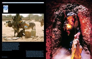 According to the United Nations, children in the developed world consume 30 to 50 times as much water as they do in the developing world.




   In July 2007, remote sensing experts at Boston University reported
the discovery of an enormous underground reservoir of water the size of
Massachusetts beneath Darfur in western Sudan. While this vast Sub-Saharan
region used to be among the most lush and fertile in the world, today it
is one of the driest and most troubled places on Earth. In recent years,
more than 200,000 people have died in Darfur, partly due to disputes over
water and other natural resources. Humanitarian groups working to end
the conflict in Darfur are optimistic that this “mega-lake” could help ease
tensions in the region.     Michael Kamber
                                                                                                     In Iran, Sayed Shukrallah performs maintenance on a qanat, an ancient
                                                                                                   subterranean water distribution system consisting of tunnels that can
                                                                                                   transport groundwater to settlements almost 40 miles away. These plaster-
                                                                                                   lined tunnels, some as deep as 30 feet, are difficult to dig and require almost
                                                                                                   constant maintenance due to silt buildup. The arduous and dangerous work
                                                                                                   is traditionally left to boys; their fathers stand near the entry shafts in case a
                                                                                                   tunnel collapses and they have to rescue their children.        George Steinmetz
42  Blue Planet Run
 