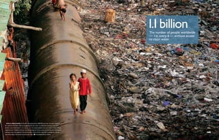 1.1 billion
                                                                                                         The number of people worldwide
                                                                                                         — 1 in every 6 — without access
                                                                                                         to clean water




  With a population of 18 million growing by almost 400,000 every year, the water needs of
the residents of Mumbai, India, are staggering. Because water is prohibitively expensive, many slum
dwellers rely on leaks found — or created — in the massive pipelines that carry water to more affluent
neighborhoods. Mumbai’s have-nots avoid the garbage and human waste surrounding their dwellings by
walking on top of the pipelines. Around the world, losses of fresh water due to leakage are routinely
reported as high as 70 percent in some major cities.     Christopher Brown, Redux
 