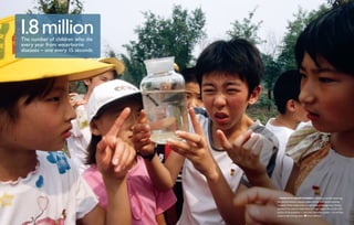 1.8 million
The number of children who die
every year from waterborne
diseases – one every 15 seconds




                                    These fifth-grade students in Beijing are quickly discovering
                                  that the environment is paying a steep price for their nation’s booming
                                  economy: China’s water and air are becoming increasingly toxic. Seventy
                                  percent of the country’s major rivers no longer support life, and 25 to 33
                                  percent of the population ­­ more than 300 million people — do not have
                                                            —
                                  access to safe drinking water.    Fritz Hoffmann
 