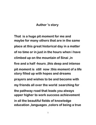Author 's story
That is a huge pit moment for me and
maybe for many others that are in the same
place at this great historical day in a matter
of no time or in just in the hours when i have
climbed up on the mountain of Sinai ,in
five and a half -hours ,this deep and intense
pit moment is still now :this moment of a life
story filled up with hopes and dreams
prayers and wishes to be and become with
my friends all over the world :searching for
the pathway road that leads you always
upper higher to work success achievement
in all the beautiful fields of knowledge
education ,languages ,colors of being a true
1
 