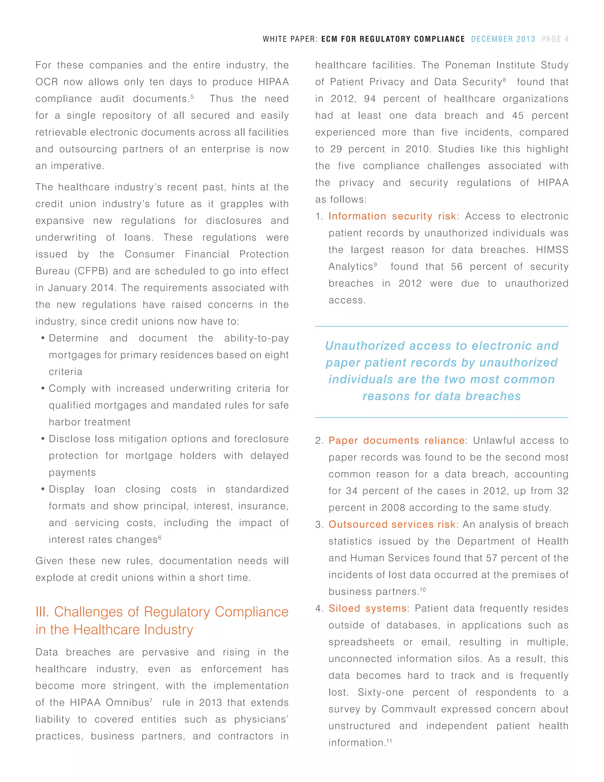 healthcare facilities. The Poneman Institute Study
of Patient Privacy and Data Security8
found that
in 2012, 94 percent of healthcare organizations
had at least one data breach and 45 percent
experienced more than five incidents, compared
to 29 percent in 2010. Studies like this highlight
the five compliance challenges associated with
the privacy and security regulations of HIPAA
as follows:
1.	 Information security risk: Access to electronic
patient records by unauthorized individuals was
the largest reason for data breaches. HIMSS
Analytics9
found that 56 percent of security
breaches in 2012 were due to unauthorized
access.
WHITE PAPER: ECM FOR REGULATORY COMPLIANCE DECEMBER 2013 PAGE 4
For these companies and the entire industry, the
OCR now allows only ten days to produce HIPAA
compliance audit documents.5
Thus the need
for a single repository of all secured and easily
retrievable electronic documents across all facilities
and outsourcing partners of an enterprise is now
an imperative.
The healthcare industry’s recent past, hints at the
credit union industry’s future as it grapples with
expansive new regulations for disclosures and
underwriting of loans. These regulations were
issued by the Consumer Financial Protection
Bureau (CFPB) and are scheduled to go into effect
in January 2014. The requirements associated with
the new regulations have raised concerns in the
industry, since credit unions now have to:
•	Determine and document the ability-to-pay
mortgages for primary residences based on eight
criteria
•	Comply with increased underwriting criteria for
qualified mortgages and mandated rules for safe
harbor treatment
•	Disclose loss mitigation options and foreclosure
protection for mortgage holders with delayed
payments
•	Display loan closing costs in standardized
formats and show principal, interest, insurance,
and servicing costs, including the impact of
interest rates changes6
Given these new rules, documentation needs will
explode at credit unions within a short time.
III. Challenges of Regulatory Compliance
in the Healthcare Industry
Data breaches are pervasive and rising in the
healthcare industry, even as enforcement has
become more stringent, with the implementation
of the HIPAA Omnibus7
rule in 2013 that extends
liability to covered entities such as physicians’
practices, business partners, and contractors in
2.	 Paper documents reliance: Unlawful access to
paper records was found to be the second most
common reason for a data breach, accounting
for 34 percent of the cases in 2012, up from 32
percent in 2008 according to the same study.
3.	 Outsourced services risk: An analysis of breach
statistics issued by the Department of Health
and Human Services found that 57 percent of the
incidents of lost data occurred at the premises of
business partners.10
4.	 Siloed systems: Patient data frequently resides
outside of databases, in applications such as
spreadsheets or email, resulting in multiple,
unconnected information silos. As a result, this
data becomes hard to track and is frequently
lost. Sixty-one percent of respondents to a
survey by Commvault expressed concern about
unstructured and independent patient health
information.11
Unauthorized access to electronic and
paper patient records by unauthorized
individuals are the two most common
reasons for data breaches
 