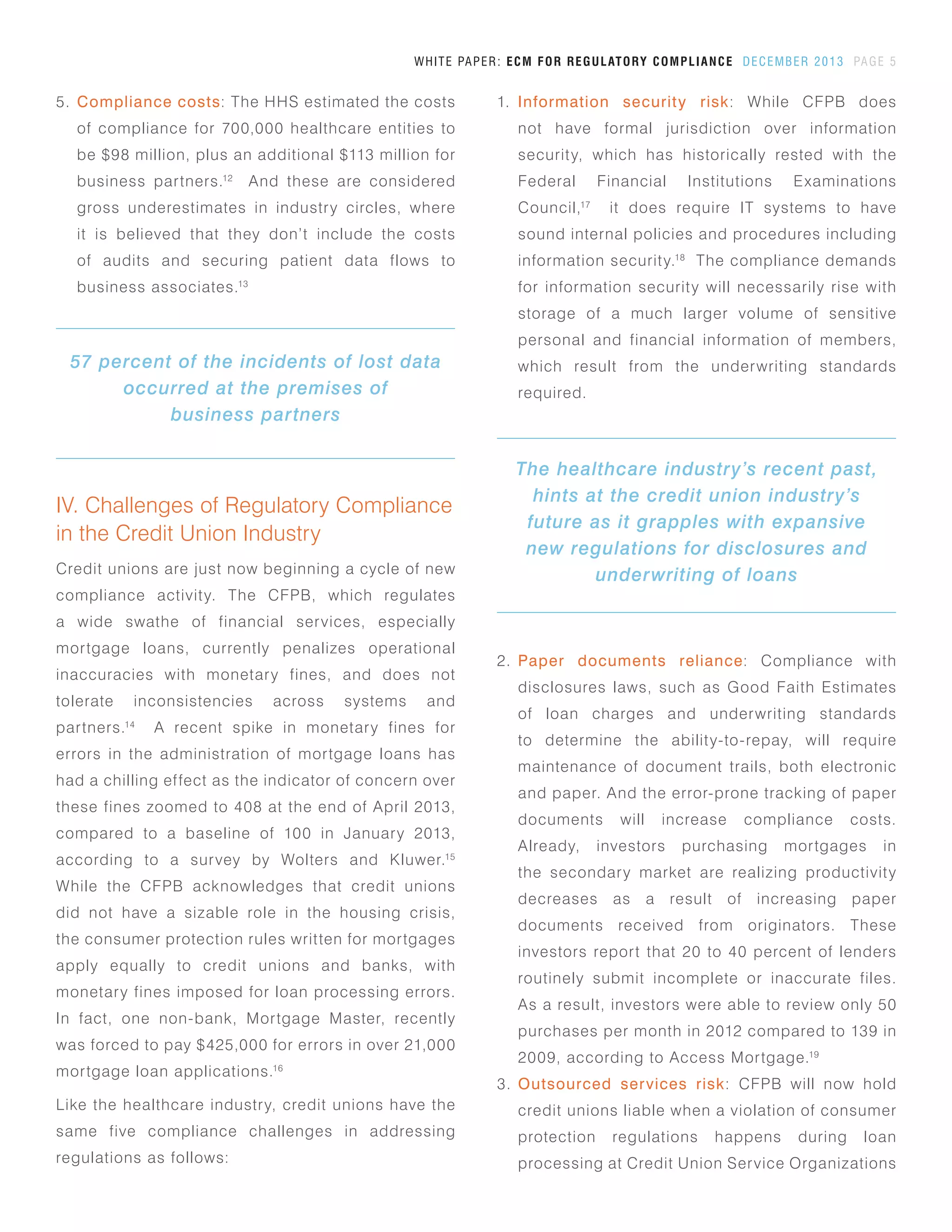 WHITE PAPER: ECM FOR REGULATORY COMPLIANCE DECEMBER 2013 PAGE 5
5.	 Compliance costs: The HHS estimated the costs
of compliance for 700,000 healthcare entities to
be $98 million, plus an additional $113 million for
business partners.12
And these are considered
gross underestimates in industry circles, where
it is believed that they don’t include the costs
of audits and securing patient data flows to
business associates.13
IV. Challenges of Regulatory Compliance
in the Credit Union Industry
Credit unions are just now beginning a cycle of new
compliance activity. The CFPB, which regulates
a wide swathe of financial services, especially
mortgage loans, currently penalizes operational
inaccuracies with monetary fines, and does not
tolerate inconsistencies across systems and
partners.14
A recent spike in monetary fines for
errors in the administration of mortgage loans has
had a chilling effect as the indicator of concern over
these fines zoomed to 408 at the end of April 2013,
compared to a baseline of 100 in January 2013,
according to a survey by Wolters and Kluwer.15
While the CFPB acknowledges that credit unions
did not have a sizable role in the housing crisis,
the consumer protection rules written for mortgages
apply equally to credit unions and banks, with
monetary fines imposed for loan processing errors.
In fact, one non-bank, Mortgage Master, recently
was forced to pay $425,000 for errors in over 21,000
mortgage loan applications.16
Like the healthcare industry, credit unions have the
same five compliance challenges in addressing
regulations as follows:
1.	 Information security risk: While CFPB does
not have formal jurisdiction over information
security, which has historically rested with the
Federal Financial Institutions Examinations
Council,17
it does require IT systems to have
sound internal policies and procedures including
information security.18
The compliance demands
for information security will necessarily rise with
storage of a much larger volume of sensitive
personal and financial information of members,
which result from the underwriting standards
required.
57 percent of the incidents of lost data
occurred at the premises of
business partners
2.	 Paper documents reliance: Compliance with
disclosures laws, such as Good Faith Estimates
of loan charges and underwriting standards
to determine the ability-to-repay, will require
maintenance of document trails, both electronic
and paper. And the error-prone tracking of paper
documents will increase compliance costs.
Already, investors purchasing mortgages in
the secondary market are realizing productivity
decreases as a result of increasing paper
documents received from originators. These
investors report that 20 to 40 percent of lenders
routinely submit incomplete or inaccurate files.
As a result, investors were able to review only 50
purchases per month in 2012 compared to 139 in
2009, according to Access Mortgage.19
3.	 Outsourced services risk: CFPB will now hold
credit unions liable when a violation of consumer
protection regulations happens during loan
processing at Credit Union Service Organizations
The healthcare industry’s recent past,
hints at the credit union industry’s
future as it grapples with expansive
new regulations for disclosures and
underwriting of loans
 