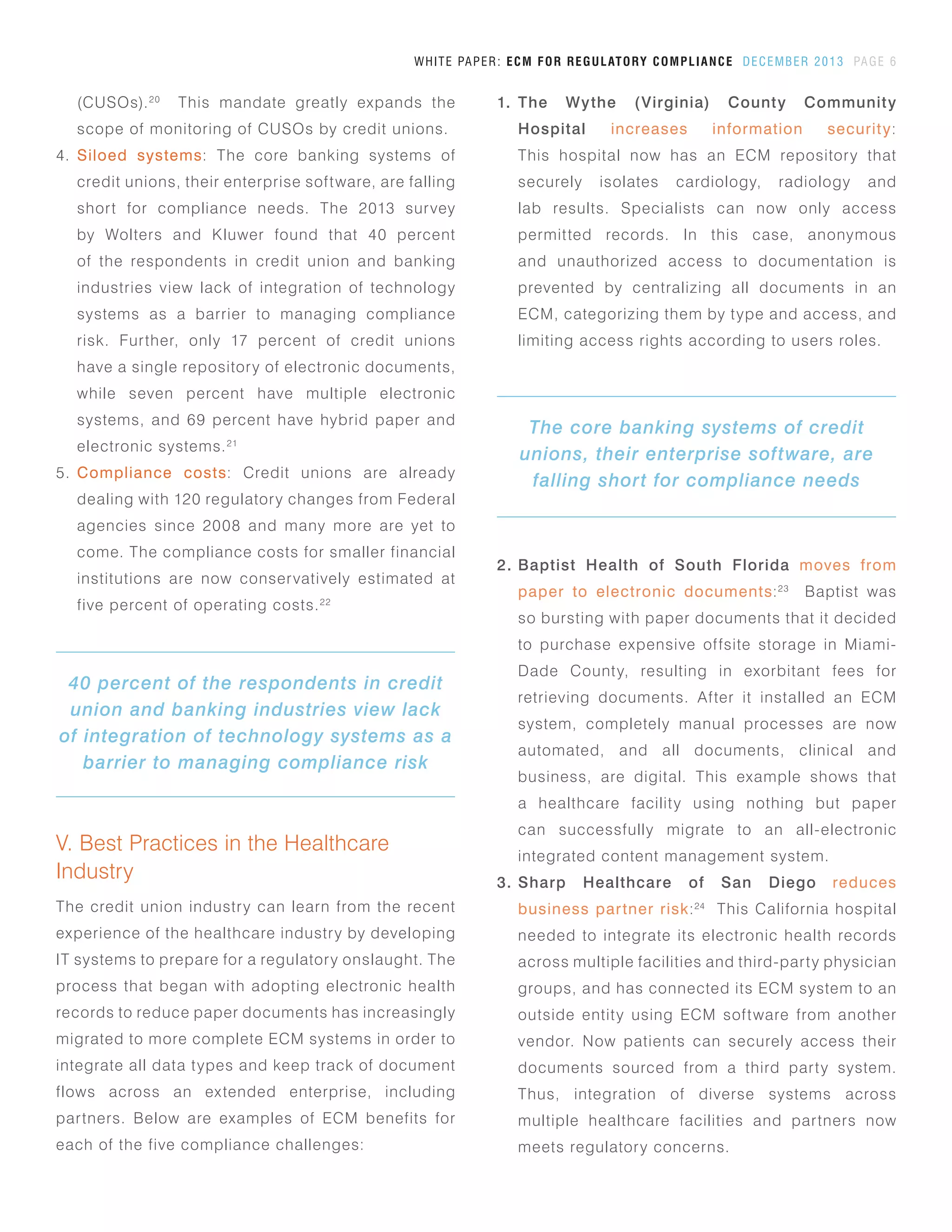 V. Best Practices in the Healthcare
Industry
The credit union industry can learn from the recent
experience of the healthcare industry by developing
IT systems to prepare for a regulatory onslaught. The
process that began with adopting electronic health
records to reduce paper documents has increasingly
migrated to more complete ECM systems in order to
integrate all data types and keep track of document
flows across an extended enterprise, including
partners. Below are examples of ECM benefits for
each of the five compliance challenges:
WHITE PAPER: ECM FOR REGULATORY COMPLIANCE DECEMBER 2013 PAGE 6
1.	 The Wythe (Virginia) County Community
Hospital increases information security:
This hospital now has an ECM repository that
securely isolates cardiology, radiology and
lab results. Specialists can now only access
permitted records. In this case, anonymous
and unauthorized access to documentation is
prevented by centralizing all documents in an
ECM, categorizing them by type and access, and
limiting access rights according to users roles.
(CUSOs).20
This mandate greatly expands the
scope of monitoring of CUSOs by credit unions.
4.	 Siloed systems: The core banking systems of
credit unions, their enterprise software, are falling
short for compliance needs. The 2013 survey
by Wolters and Kluwer found that 40 percent
of the respondents in credit union and banking
industries view lack of integration of technology
systems as a barrier to managing compliance
risk. Further, only 17 percent of credit unions
have a single repository of electronic documents,
while seven percent have multiple electronic
systems, and 69 percent have hybrid paper and
electronic systems.21
5.	 Compliance costs: Credit unions are already
dealing with 120 regulatory changes from Federal
agencies since 2008 and many more are yet to
come. The compliance costs for smaller financial
institutions are now conservatively estimated at
five percent of operating costs.22
2.	 Baptist Health of South Florida moves from
paper to electronic documents:23
Baptist was
so bursting with paper documents that it decided
to purchase expensive offsite storage in Miami-
Dade County, resulting in exorbitant fees for
retrieving documents. After it installed an ECM
system, completely manual processes are now
automated, and all documents, clinical and
business, are digital. This example shows that
a healthcare facility using nothing but paper
can successfully migrate to an all-electronic
integrated content management system.
3.	 Sharp Healthcare of San Diego reduces
business partner risk:24
This California hospital
needed to integrate its electronic health records
across multiple facilities and third-party physician
groups, and has connected its ECM system to an
outside entity using ECM software from another
vendor. Now patients can securely access their
documents sourced from a third party system.
Thus, integration of diverse systems across
multiple healthcare facilities and partners now
meets regulatory concerns.
The core banking systems of credit
unions, their enterprise software, are
falling short for compliance needs
40 percent of the respondents in credit
union and banking industries view lack
of integration of technology systems as a
barrier to managing compliance risk
 