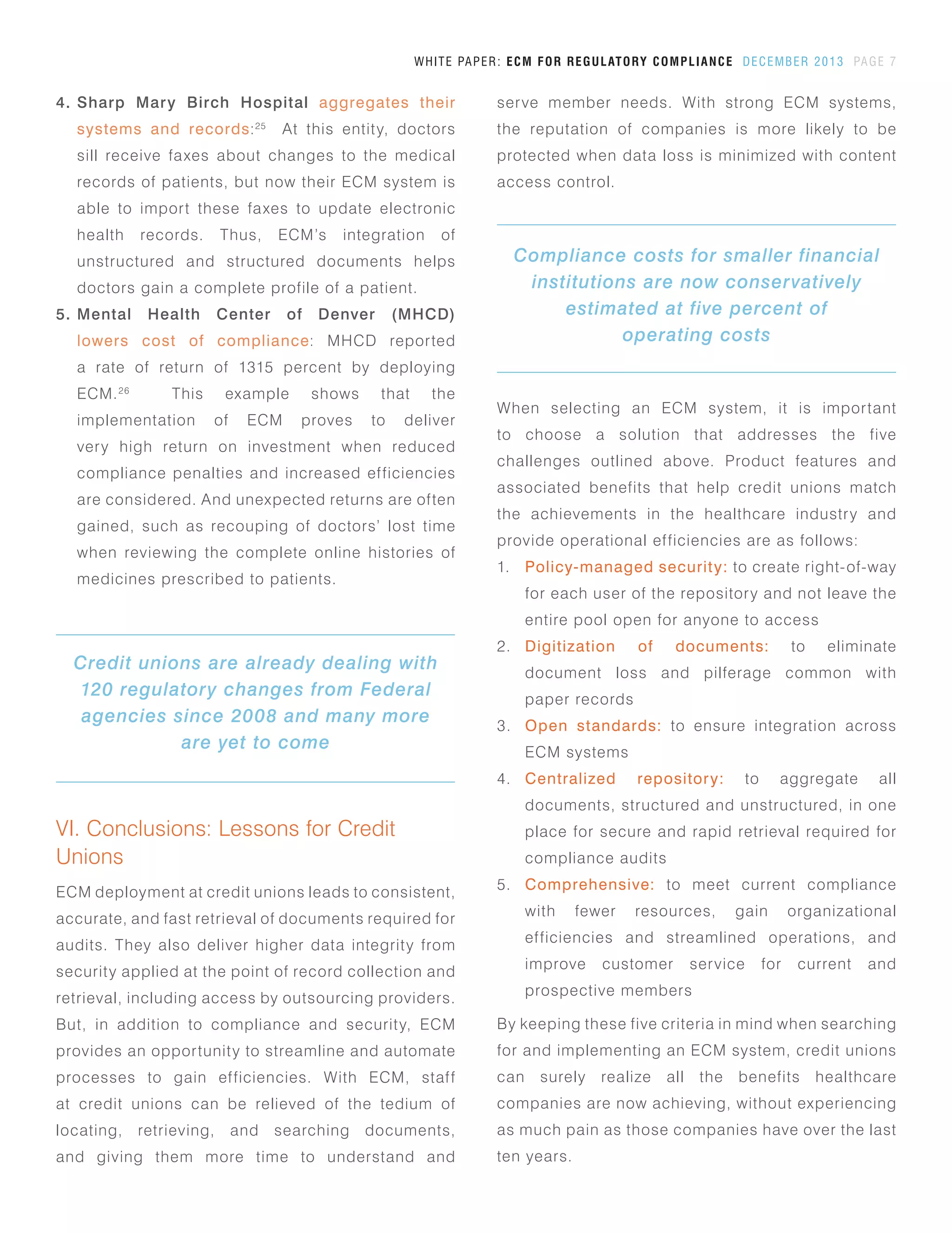 VI. Conclusions: Lessons for Credit
Unions
ECM deployment at credit unions leads to consistent,
accurate, and fast retrieval of documents required for
audits. They also deliver higher data integrity from
security applied at the point of record collection and
retrieval, including access by outsourcing providers.
But, in addition to compliance and security, ECM
provides an opportunity to streamline and automate
processes to gain efficiencies. With ECM, staff
at credit unions can be relieved of the tedium of
locating, retrieving, and searching documents,
and giving them more time to understand and
When selecting an ECM system, it is important
to choose a solution that addresses the five
challenges outlined above. Product features and
associated benefits that help credit unions match
the achievements in the healthcare industry and
provide operational efficiencies are as follows:
1.	 Policy-managed security: to create right-of-way
for each user of the repository and not leave the
entire pool open for anyone to access
2.	 Digitization of documents: to eliminate
document loss and pilferage common with
paper records
3.	 Open standards: to ensure integration across
ECM systems
4.	 Centralized repository: to aggregate all
documents, structured and unstructured, in one
place for secure and rapid retrieval required for
compliance audits
5.	 Comprehensive: to meet current compliance
with fewer resources, gain organizational
efficiencies and streamlined operations, and
improve customer service for current and
prospective members
By keeping these five criteria in mind when searching
for and implementing an ECM system, credit unions
can surely realize all the benefits healthcare
companies are now achieving, without experiencing
as much pain as those companies have over the last
ten years.
WHITE PAPER: ECM FOR REGULATORY COMPLIANCE DECEMBER 2013 PAGE 7
4.	 Sharp Mary Birch Hospital aggregates their
systems and records:25
At this entity, doctors
sill receive faxes about changes to the medical
records of patients, but now their ECM system is
able to import these faxes to update electronic
health records. Thus, ECM’s integration of
unstructured and structured documents helps
doctors gain a complete profile of a patient.
5.	 Mental Health Center of Denver (MHCD)
lowers cost of compliance: MHCD reported
a rate of return of 1315 percent by deploying
ECM.26
This example shows that the
implementation of ECM proves to deliver
very high return on investment when reduced
compliance penalties and increased efficiencies
are considered. And unexpected returns are often
gained, such as recouping of doctors’ lost time
when reviewing the complete online histories of
medicines prescribed to patients.
Compliance costs for smaller financial
institutions are now conservatively
estimated at five percent of
operating costs
Credit unions are already dealing with
120 regulatory changes from Federal
agencies since 2008 and many more
are yet to come
serve member needs. With strong ECM systems,
the reputation of companies is more likely to be
protected when data loss is minimized with content
access control.
 