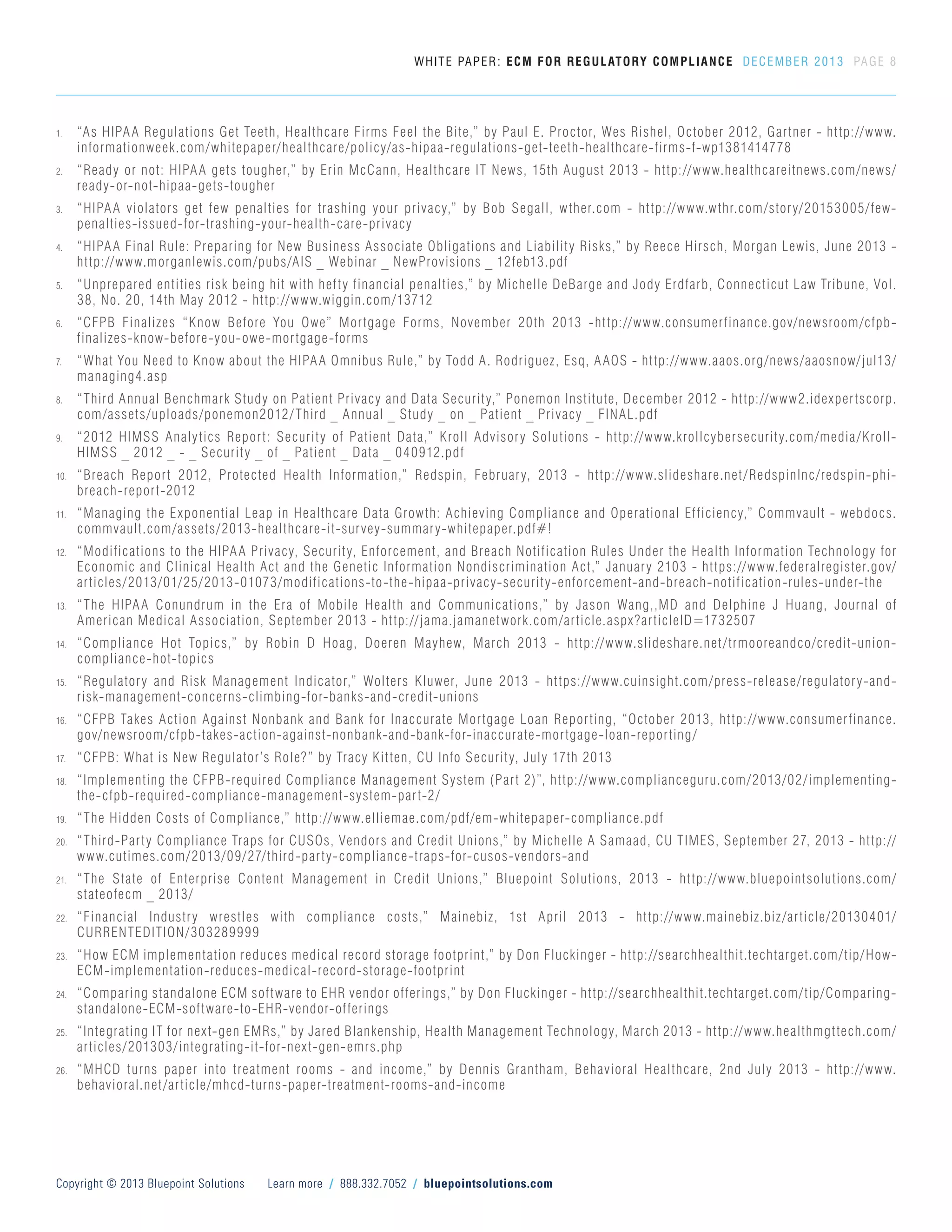 1.	 “As HIPAA Regulations Get Teeth, Healthcare Firms Feel the Bite,” by Paul E. Proctor, Wes Rishel, October 2012, Gartner - http://www.
informationweek.com/whitepaper/healthcare/policy/as-hipaa-regulations-get-teeth-healthcare-firms-f-wp1381414778
2.	 “Ready or not: HIPAA gets tougher,” by Erin McCann, Healthcare IT News, 15th August 2013 - http://www.healthcareitnews.com/news/
ready-or-not-hipaa-gets-tougher
3.	 “HIPAA violators get few penalties for trashing your privacy,” by Bob Segall, wther.com - http://www.wthr.com/story/20153005/few-
penalties-issued-for-trashing-your-health-care-privacy
4.	 “HIPAA Final Rule: Preparing for New Business Associate Obligations and Liability Risks,” by Reece Hirsch, Morgan Lewis, June 2013 -
http://www.morganlewis.com/pubs/AIS _ Webinar _ NewProvisions _ 12feb13.pdf
5.	 “Unprepared entities risk being hit with hefty financial penalties,” by Michelle DeBarge and Jody Erdfarb, Connecticut Law Tribune, Vol.
38, No. 20, 14th May 2012 - http://www.wiggin.com/13712
6.	 “CFPB Finalizes “Know Before You Owe” Mortgage Forms, November 20th 2013 -http://www.consumerfinance.gov/newsroom/cfpb-
finalizes-know-before-you-owe-mortgage-forms
7.	 “What You Need to Know about the HIPAA Omnibus Rule,” by Todd A. Rodriguez, Esq, AAOS - http://www.aaos.org/news/aaosnow/jul13/
managing4.asp
8.	 “Third Annual Benchmark Study on Patient Privacy and Data Security,” Ponemon Institute, December 2012 - http://www2.idexpertscorp.
com/assets/uploads/ponemon2012/Third _ Annual _ Study _ on _ Patient _ Privacy _ FINAL.pdf
9.	 “2012 HIMSS Analytics Report: Security of Patient Data,” Kroll Advisory Solutions - http://www.krollcybersecurity.com/media/Kroll-
HIMSS _ 2012 _ - _ Security _ of _ Patient _ Data _ 040912.pdf
10.	 “Breach Report 2012, Protected Health Information,” Redspin, February, 2013 - http://www.slideshare.net/RedspinInc/redspin-phi-
breach-report-2012
11.	 “Managing the Exponential Leap in Healthcare Data Growth: Achieving Compliance and Operational Efficiency,” Commvault - webdocs.
commvault.com/assets/2013-healthcare-it-survey-summary-whitepaper.pdf#!
12.	 “Modifications to the HIPAA Privacy, Security, Enforcement, and Breach Notification Rules Under the Health Information Technology for
Economic and Clinical Health Act and the Genetic Information Nondiscrimination Act,” January 2103 - https://www.federalregister.gov/
articles/2013/01/25/2013-01073/modifications-to-the-hipaa-privacy-security-enforcement-and-breach-notification-rules-under-the
13.	 “The HIPAA Conundrum in the Era of Mobile Health and Communications,” by Jason Wang,,MD and Delphine J Huang, Journal of
American Medical Association, September 2013 - http://jama.jamanetwork.com/article.aspx?articleID=1732507
14.	 “Compliance Hot Topics,” by Robin D Hoag, Doeren Mayhew, March 2013 - http://www.slideshare.net/trmooreandco/credit-union-
compliance-hot-topics
15.	 “Regulatory and Risk Management Indicator,” Wolters Kluwer, June 2013 - https://www.cuinsight.com/press-release/regulatory-and-
risk-management-concerns-climbing-for-banks-and-credit-unions
16.	 “CFPB Takes Action Against Nonbank and Bank for Inaccurate Mortgage Loan Reporting, “October 2013, http://www.consumerfinance.
gov/newsroom/cfpb-takes-action-against-nonbank-and-bank-for-inaccurate-mortgage-loan-reporting/
17.	 “CFPB: What is New Regulator’s Role?” by Tracy Kitten, CU Info Security, July 17th 2013
18.	 “Implementing the CFPB-required Compliance Management System (Part 2)”, http://www.complianceguru.com/2013/02/implementing-
the-cfpb-required-compliance-management-system-part-2/
19.	 “The Hidden Costs of Compliance,” http://www.elliemae.com/pdf/em-whitepaper-compliance.pdf
20.	 “Third-Party Compliance Traps for CUSOs, Vendors and Credit Unions,” by Michelle A Samaad, CU TIMES, September 27, 2013 - http://
www.cutimes.com/2013/09/27/third-party-compliance-traps-for-cusos-vendors-and
21.	 “The State of Enterprise Content Management in Credit Unions,” Bluepoint Solutions, 2013 - http://www.bluepointsolutions.com/
stateofecm _ 2013/
22.	 “Financial Industry wrestles with compliance costs,” Mainebiz, 1st April 2013 - http://www.mainebiz.biz/article/20130401/
CURRENTEDITION/303289999
23.	 “How ECM implementation reduces medical record storage footprint,” by Don Fluckinger - http://searchhealthit.techtarget.com/tip/How-
ECM-implementation-reduces-medical-record-storage-footprint
24.	 “Comparing standalone ECM software to EHR vendor offerings,” by Don Fluckinger - http://searchhealthit.techtarget.com/tip/Comparing-
standalone-ECM-software-to-EHR-vendor-offerings
25.	 “Integrating IT for next-gen EMRs,” by Jared Blankenship, Health Management Technology, March 2013 - http://www.healthmgttech.com/
articles/201303/integrating-it-for-next-gen-emrs.php
26.	 “MHCD turns paper into treatment rooms - and income,” by Dennis Grantham, Behavioral Healthcare, 2nd July 2013 - http://www.
behavioral.net/article/mhcd-turns-paper-treatment-rooms-and-income
WHITE PAPER: ECM FOR REGULATORY COMPLIANCE DECEMBER 2013 PAGE 8
Copyright © 2013 Bluepoint Solutions Learn more / 888.332.7052 / bluepointsolutions.com
 