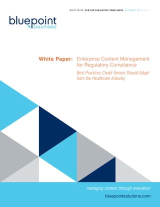 WHITE PAPER: ECM FOR REGULATORY COMPLIANCE DECEMBER 2013 PAGE 1
Enterprise Content Management
for Regulatory Compliance
Best Practices Credit Unions Should Adapt
from the Healthcare Industry
White Paper:
bluepointsolutions.com
managing content through innovation
 