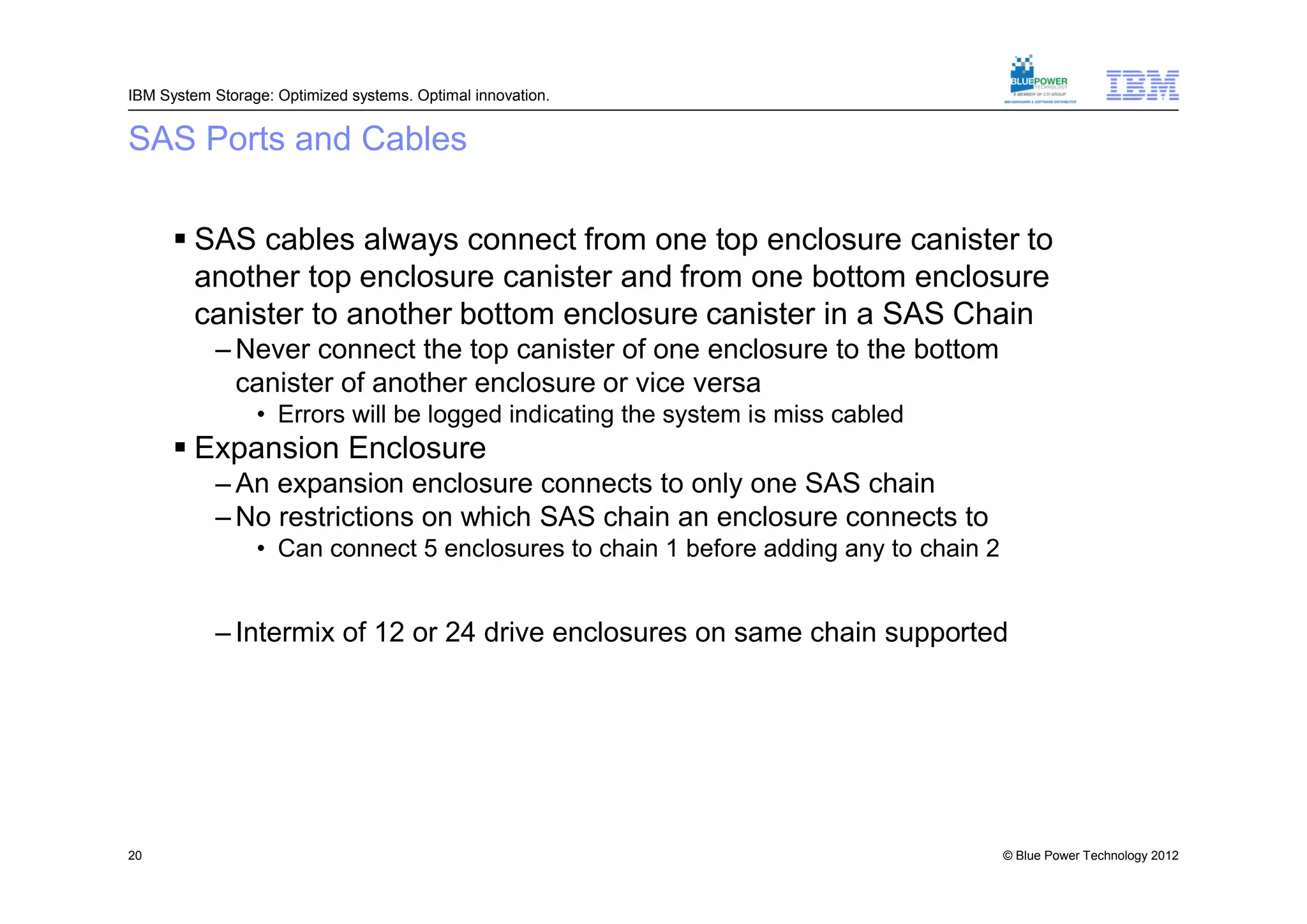 IBM System Storage: Optimized systems. Optimal innovation.


SAS Ports and Cables

       SAS cables always connect from one top enclosure canister to
        another top enclosure canister and from one bottom enclosure
        canister to another bottom enclosure canister in a SAS Chain
           – Never connect the top canister of one enclosure to the bottom
             canister of another enclosure or vice versa
                 • Errors will be logged indicating the system is miss cabled
       Expansion Enclosure
           – An expansion enclosure connects to only one SAS chain
           – No restrictions on which SAS chain an enclosure connects to
                 • Can connect 5 enclosures to chain 1 before adding any to chain 2
                       Not recommended for RAID 10 as code tries to use drives from both chains for
                        enclosure loss protection and/or SAS chain failure protection
           – Intermix of 12 or 24 drive enclosures on same chain supported




20                                                                                            © Blue Power Technology 2012
 