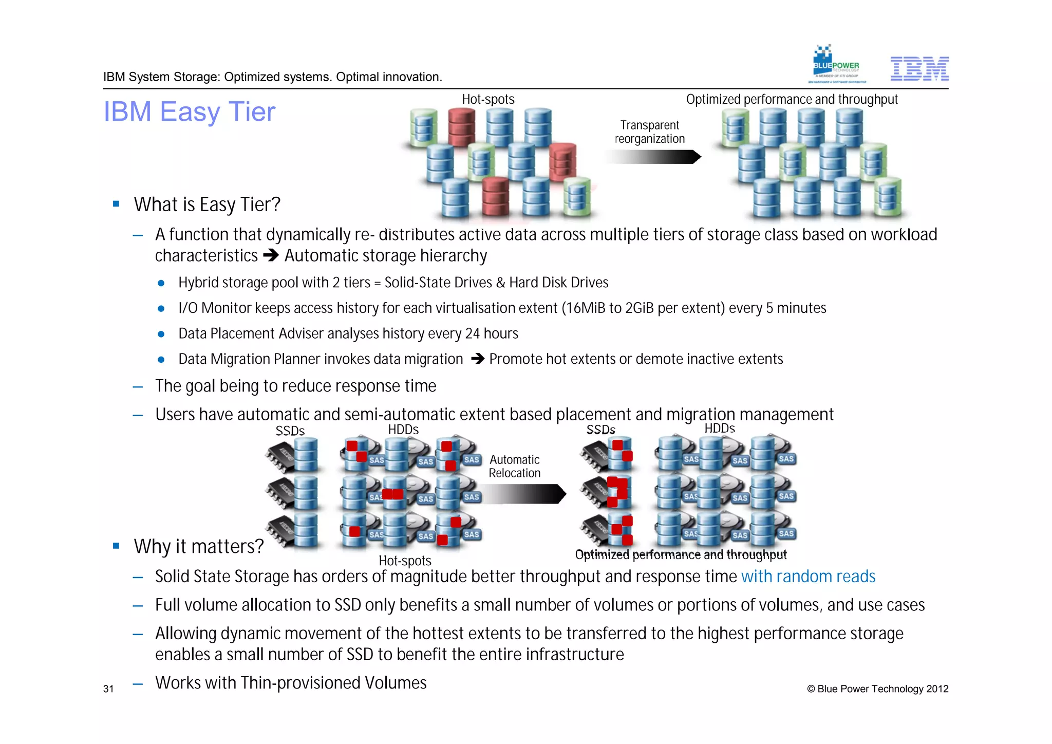 IBM System Storage: Optimized systems. Optimal innovation.
                                                             Hot-spots                                 Optimized performance and throughput
IBM Easy Tier                                                                          Transparent
                                                                                      reorganization




  What is Easy Tier?
     – A function that dynamically re- distributes active data across multiple tiers of storage class based on workload
       characteristics  Automatic storage hierarchy
         ● Hybrid storage pool with 2 tiers = Solid-State Drives & Hard Disk Drives
         ● I/O Monitor keeps access history for each virtualisation extent (16MiB to 2GiB per extent) every 5 minutes
         ● Data Placement Adviser analyses history every 24 hours
         ● Data Migration Planner invokes data migration  Promote hot extents or demote inactive extents
     – The goal being to reduce response time
     – Users have automatic and semi-automatic extent based placement and migration management
                             SSDs               HDDs                           SSDs                       HDDs

                                                                 Automatic
                                                                 Relocation




  Why it matters?                                                            Optimized performance and throughput
                                               Hot-spots
     – Solid State Storage has orders of magnitude better throughput and response time with random reads
     – Full volume allocation to SSD only benefits a small number of volumes or portions of volumes, and use cases
     – Allowing dynamic movement of the hottest extents to be transferred to the highest performance storage
       enables a small number of SSD to benefit the entire infrastructure
31   – Works with Thin-provisioned Volumes                                                                                 © Blue Power Technology 2012
 