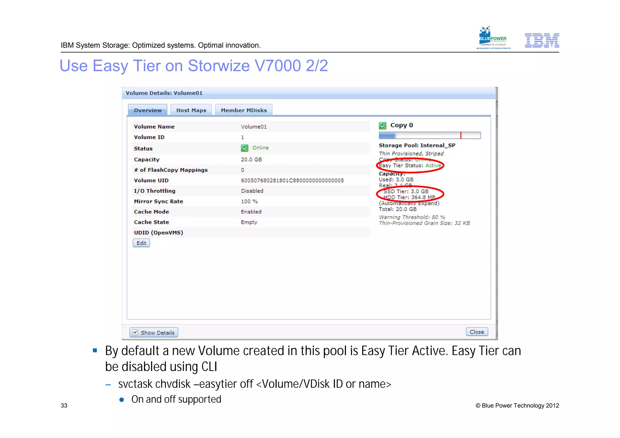 IBM System Storage: Optimized systems. Optimal innovation.


Use Easy Tier on Storwize V7000 2/2




          By default a new Volume created in this pool is Easy Tier Active. Easy Tier can
           be disabled using CLI
            – svctask chvdisk –easytier off <Volume/VDisk ID or name>
33
                ● On and off supported                                           © Blue Power Technology 2012
 