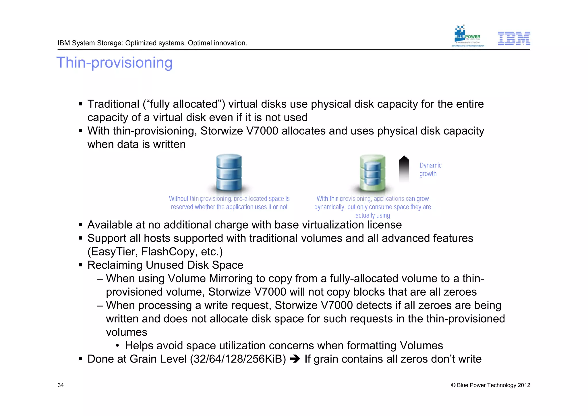 IBM System Storage: Optimized systems. Optimal innovation.


Thin-provisioning

       Traditional (“fully allocated”) virtual disks use physical disk capacity for the entire
        capacity of a virtual disk even if it is not used
       With thin-provisioning, Storwize V7000 allocates and uses physical disk capacity
        when data is written
                                                                                                                               Dynamic
                                                                                                                               growth


                                  Without thin provisioning, pre-allocated space is    With thin provisioning, applications can grow
                                  reserved whether the application uses it or not     dynamically, but only consume space they are
                                                                                                       actually using
       Available at no additional charge with base virtualization license
       Support all hosts supported with traditional volumes and all advanced features
        (EasyTier, FlashCopy, etc.)
       Reclaiming Unused Disk Space
          – When using Volume Mirroring to copy from a fully-allocated volume to a thin-
            provisioned volume, Storwize V7000 will not copy blocks that are all zeroes
          – When processing a write request, Storwize V7000 detects if all zeroes are being
            written and does not allocate disk space for such requests in the thin-provisioned
            volumes
              • Helps avoid space utilization concerns when formatting Volumes
       Done at Grain Level (32/64/128/256KiB)  If grain contains all zeros don’t write

34                                                                                                                                       © Blue Power Technology 2012
 