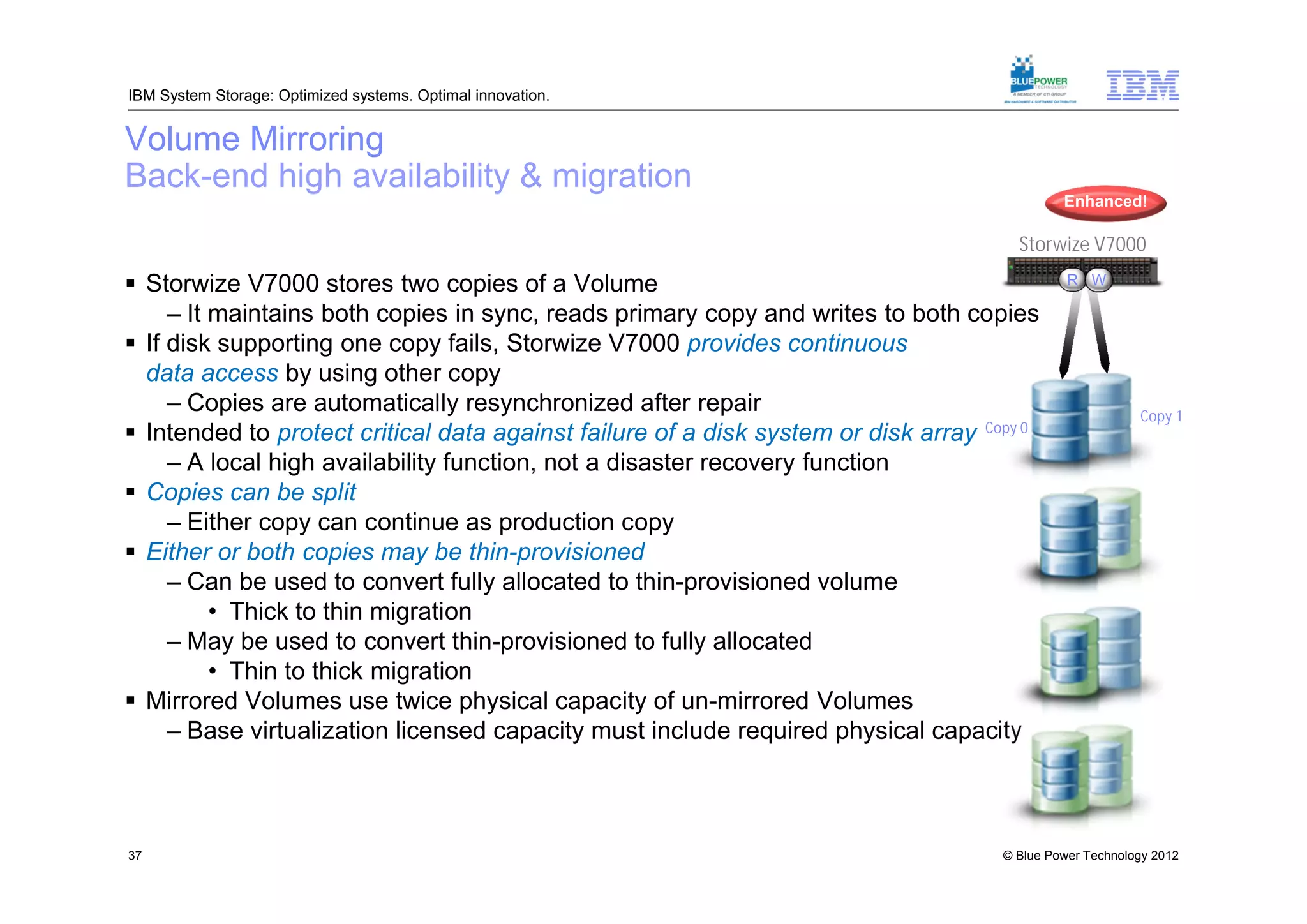 IBM System Storage: Optimized systems. Optimal innovation.


Volume Mirroring
Back-end high availability & migration
                                                                                              Enhanced!

                                                                                       Storwize V7000

 Storwize V7000 stores two copies of a Volume                                                 R W

     – It maintains both copies in sync, reads primary copy and writes to both copies
 If disk supporting one copy fails, Storwize V7000 provides continuous
  data access by using other copy
     – Copies are automatically resynchronized after repair                                               Copy 1
 Intended to protect critical data against failure of a disk system or disk array Copy 0
     – A local high availability function, not a disaster recovery function
 Copies can be split
     – Either copy can continue as production copy
 Either or both copies may be thin-provisioned
     – Can be used to convert fully allocated to thin-provisioned volume
          • Thick to thin migration
     – May be used to convert thin-provisioned to fully allocated
          • Thin to thick migration
 Mirrored Volumes use twice physical capacity of un-mirrored Volumes
     – Base virtualization licensed capacity must include required physical capacity



37                                                                                   © Blue Power Technology 2012
 