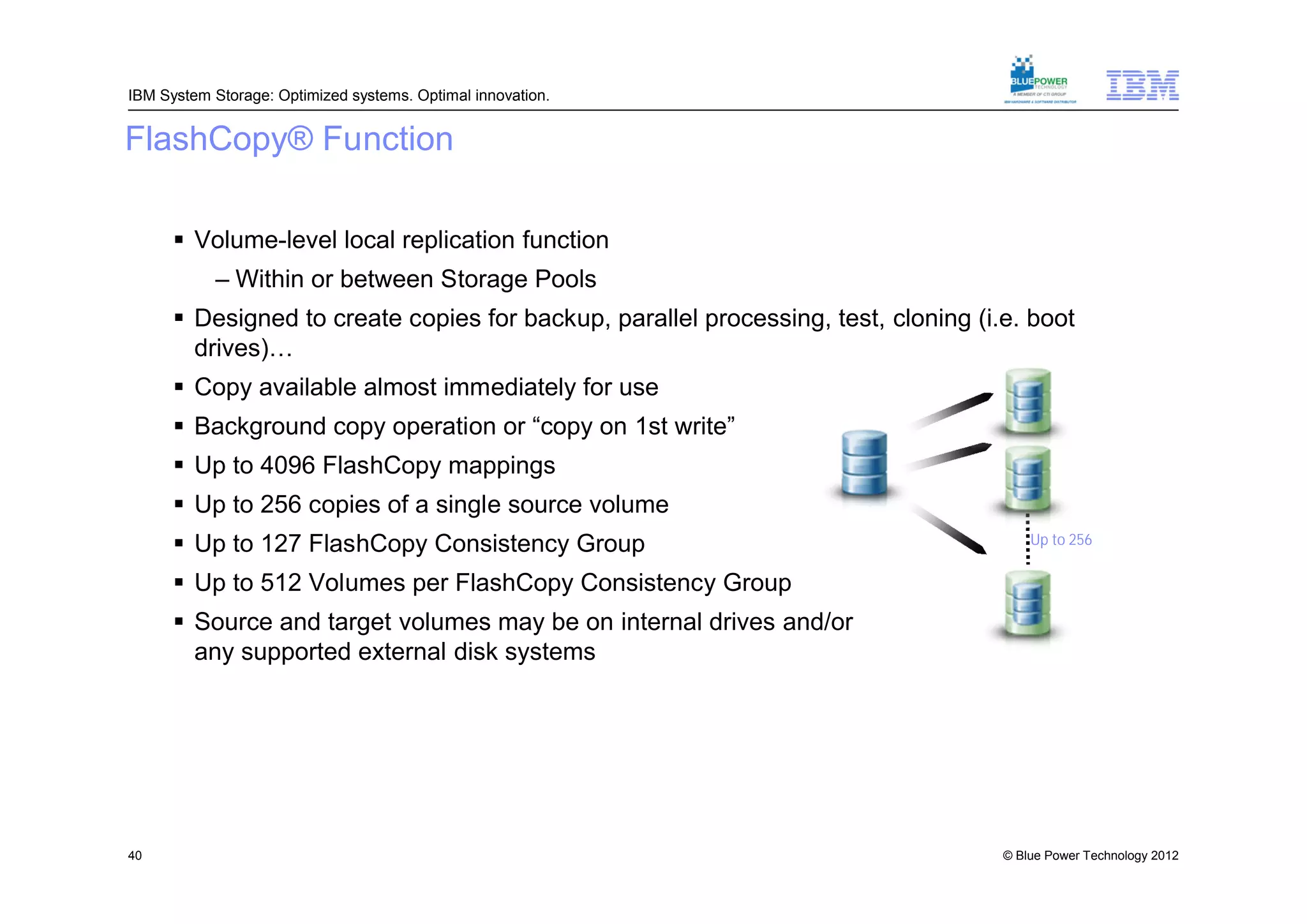 IBM System Storage: Optimized systems. Optimal innovation.


FlashCopy® Function

       Volume-level local replication function
           – Within or between Storage Pools
       Designed to create copies for backup, parallel processing, test, cloning (i.e. boot
        drives)…
       Copy available almost immediately for use
       Background copy operation or “copy on 1st write”
       Up to 4096 FlashCopy mappings
       Up to 256 copies of a single source volume
       Up to 127 FlashCopy Consistency Group                                           Up to 256

       Up to 512 Volumes per FlashCopy Consistency Group
       Source and target volumes may be on internal drives and/or
        any supported external disk systems




40                                                                                  © Blue Power Technology 2012
 