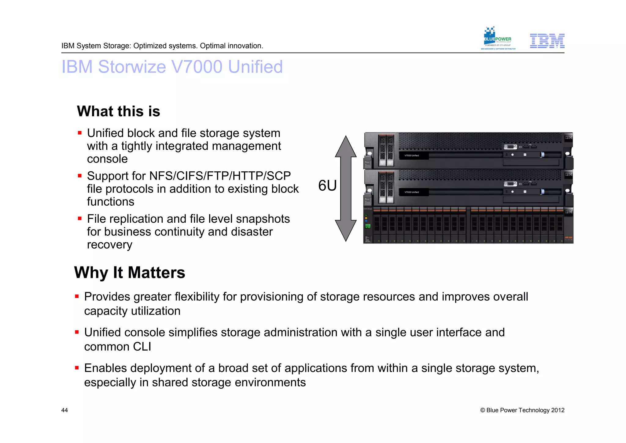 IBM System Storage: Optimized systems. Optimal innovation.


IBM Storwize V7000 Unified

     What this is
      Unified block and file storage system
       with a tightly integrated management
       console
                                                                     V7000 Unified




      Support for NFS/CIFS/FTP/HTTP/SCP
       file protocols in addition to existing block          6U      V7000 Unified




       functions
      File replication and file level snapshots
       for business continuity and disaster
       recovery

     Why It Matters
      Provides greater flexibility for provisioning of storage resources and improves overall
       capacity utilization
      Unified console simplifies storage administration with a single user interface and
       common CLI
      Enables deployment of a broad set of applications from within a single storage system,
       especially in shared storage environments

44                                                                                   © Blue Power Technology 2012
 