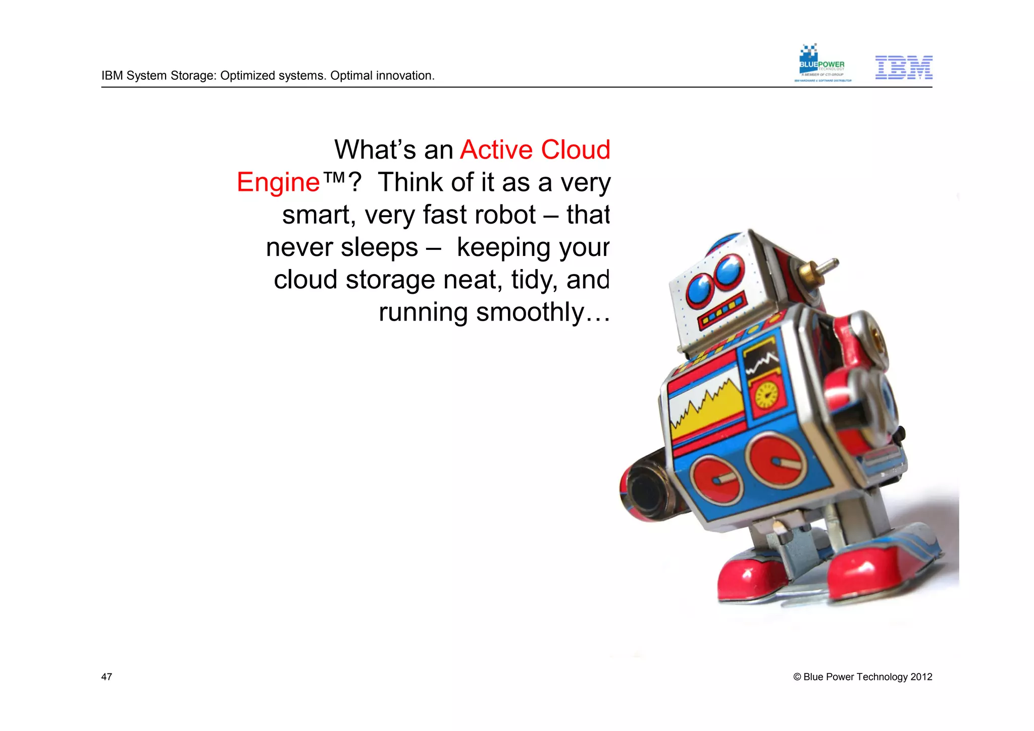IBM System Storage: Optimized systems. Optimal innovation.




                               What’s an Active Cloud
                       Engine™? Think of it as a very
                           smart, very fast robot – that
                         never sleeps – keeping your
                          cloud storage neat, tidy, and
                                   running smoothly…




47                                                           © Blue Power Technology 2012
 