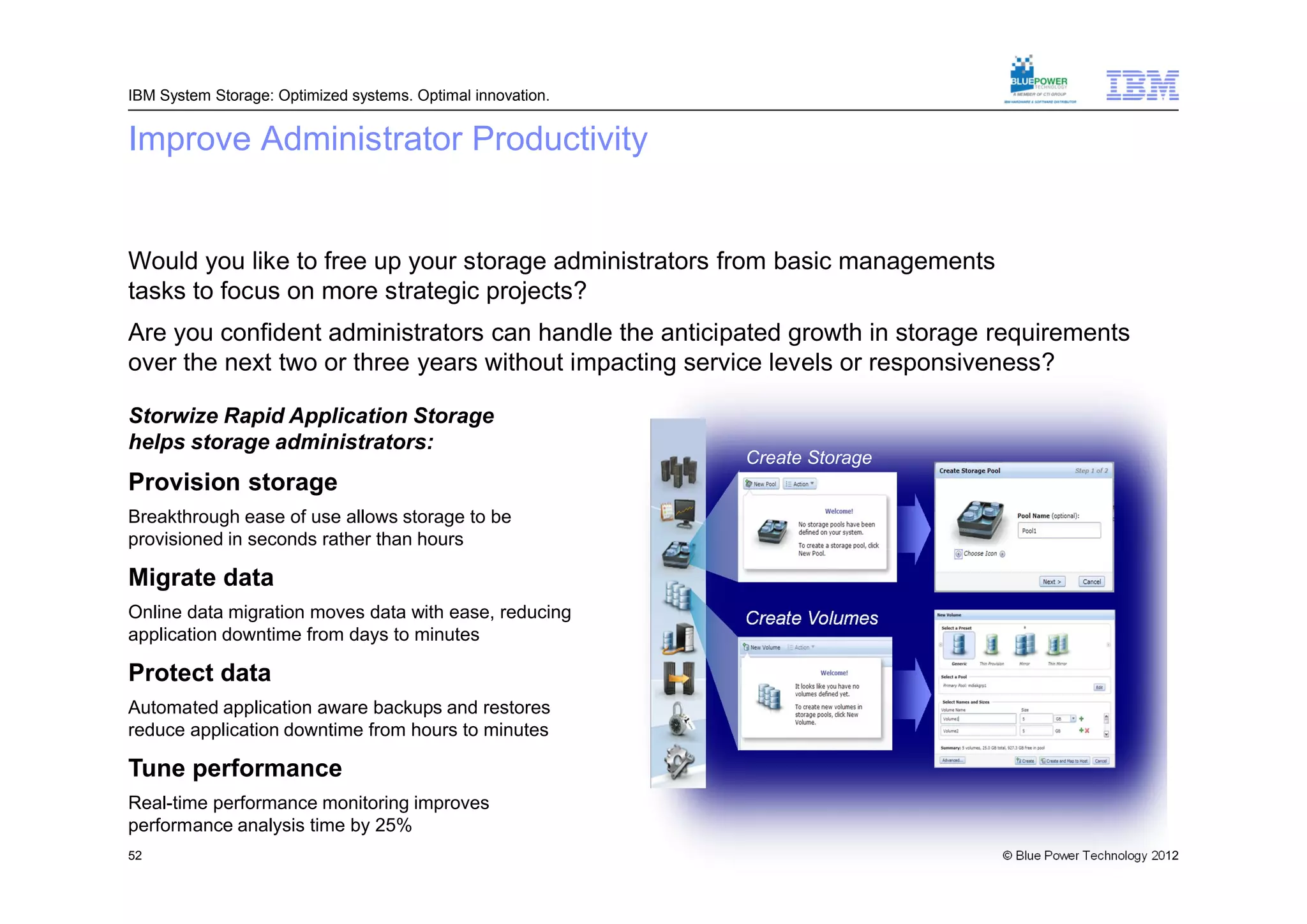 IBM System Storage: Optimized systems. Optimal innovation.


Improve Administrator Productivity


Would you like to free up your storage administrators from basic managements
tasks to focus on more strategic projects?
Are you confident administrators can handle the anticipated growth in storage requirements
over the next two or three years without impacting service levels or responsiveness?

Storwize Rapid Application Storage
helps storage administrators:
                                                             Create Storage
Provision storage                                            Pool
Breakthrough ease of use allows storage to be
provisioned in seconds rather than hours

Migrate data
Online data migration moves data with ease, reducing         Create Volumes
application downtime from days to minutes

Protect data
Automated application aware backups and restores
reduce application downtime from hours to minutes

Tune performance
Real-time performance monitoring improves
performance analysis time by 25%
52                                                                             © Blue Power Technology 2012
 
