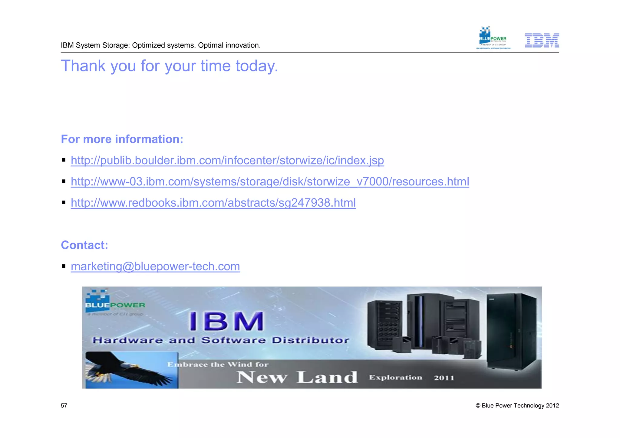 IBM System Storage: Optimized systems. Optimal innovation.


Thank you for your time today.



For more information:
 http://publib.boulder.ibm.com/infocenter/storwize/ic/index.jsp
 http://www-03.ibm.com/systems/storage/disk/storwize_v7000/resources.html
 http://www.redbooks.ibm.com/abstracts/sg247938.html


Contact:
 marketing@bluepower-tech.com




57                                                                           © Blue Power Technology 2012
 