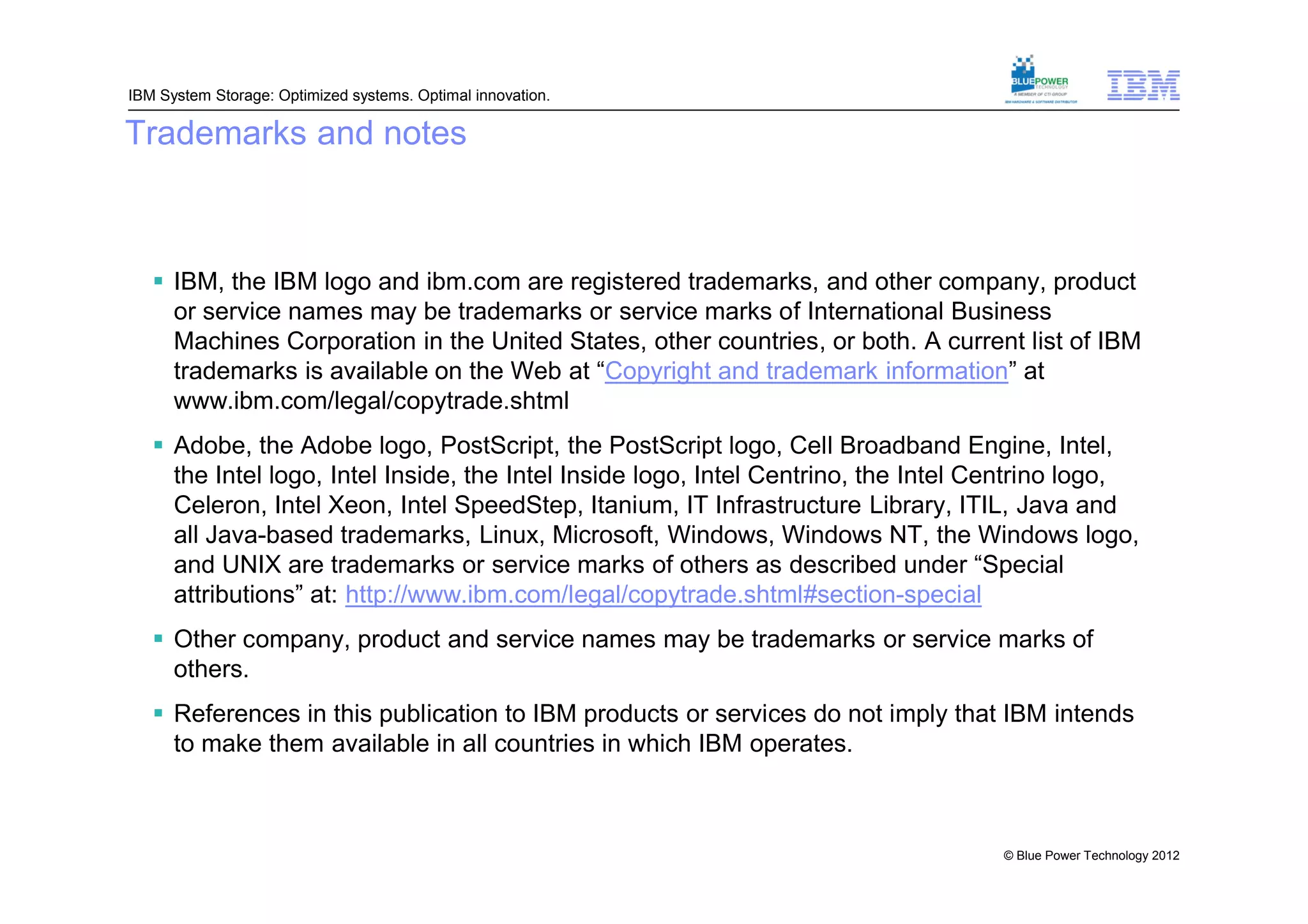 IBM System Storage: Optimized systems. Optimal innovation.

Trademarks and notes



    IBM, the IBM logo and ibm.com are registered trademarks, and other company, product
     or service names may be trademarks or service marks of International Business
     Machines Corporation in the United States, other countries, or both. A current list of IBM
     trademarks is available on the Web at “Copyright and trademark information” at
     www.ibm.com/legal/copytrade.shtml
    Adobe, the Adobe logo, PostScript, the PostScript logo, Cell Broadband Engine, Intel,
     the Intel logo, Intel Inside, the Intel Inside logo, Intel Centrino, the Intel Centrino logo,
     Celeron, Intel Xeon, Intel SpeedStep, Itanium, IT Infrastructure Library, ITIL, Java and
     all Java-based trademarks, Linux, Microsoft, Windows, Windows NT, the Windows logo,
     and UNIX are trademarks or service marks of others as described under “Special
     attributions” at: http://www.ibm.com/legal/copytrade.shtml#section-special
    Other company, product and service names may be trademarks or service marks of
     others.
    References in this publication to IBM products or services do not imply that IBM intends
     to make them available in all countries in which IBM operates.



                                                                                    © Blue Power Technology 2012
 