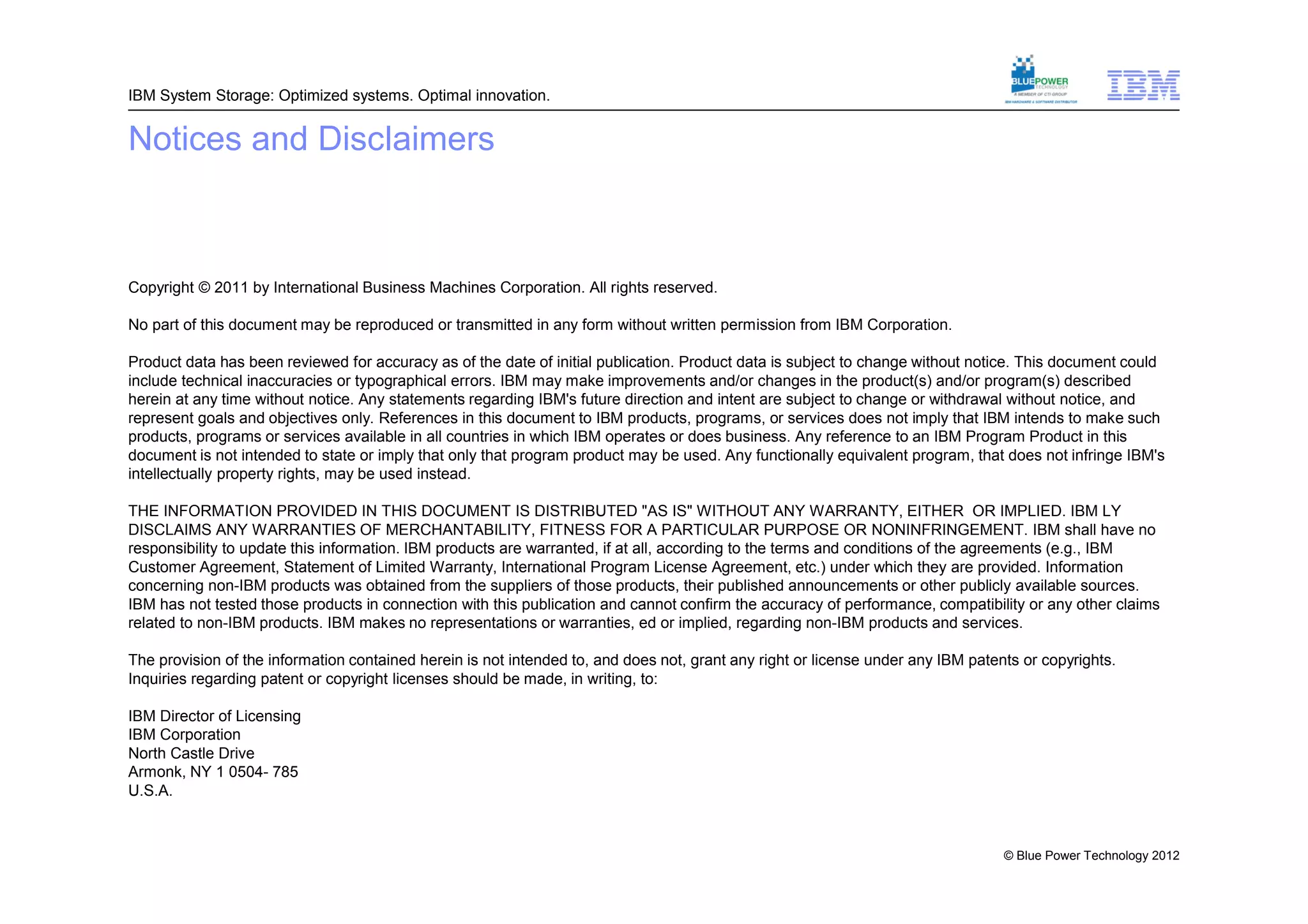 IBM System Storage: Optimized systems. Optimal innovation.


Notices and Disclaimers



Copyright © 2011 by International Business Machines Corporation. All rights reserved.

No part of this document may be reproduced or transmitted in any form without written permission from IBM Corporation.

Product data has been reviewed for accuracy as of the date of initial publication. Product data is subject to change without notice. This document could
include technical inaccuracies or typographical errors. IBM may make improvements and/or changes in the product(s) and/or program(s) described
herein at any time without notice. Any statements regarding IBM's future direction and intent are subject to change or withdrawal without notice, and
represent goals and objectives only. References in this document to IBM products, programs, or services does not imply that IBM intends to make such
products, programs or services available in all countries in which IBM operates or does business. Any reference to an IBM Program Product in this
document is not intended to state or imply that only that program product may be used. Any functionally equivalent program, that does not infringe IBM's
intellectually property rights, may be used instead.

THE INFORMATION PROVIDED IN THIS DOCUMENT IS DISTRIBUTED "AS IS" WITHOUT ANY WARRANTY, EITHER OR IMPLIED. IBM LY
DISCLAIMS ANY WARRANTIES OF MERCHANTABILITY, FITNESS FOR A PARTICULAR PURPOSE OR NONINFRINGEMENT. IBM shall have no
responsibility to update this information. IBM products are warranted, if at all, according to the terms and conditions of the agreements (e.g., IBM
Customer Agreement, Statement of Limited Warranty, International Program License Agreement, etc.) under which they are provided. Information
concerning non-IBM products was obtained from the suppliers of those products, their published announcements or other publicly available sources.
IBM has not tested those products in connection with this publication and cannot confirm the accuracy of performance, compatibility or any other claims
related to non-IBM products. IBM makes no representations or warranties, ed or implied, regarding non-IBM products and services.

The provision of the information contained herein is not intended to, and does not, grant any right or license under any IBM patents or copyrights.
Inquiries regarding patent or copyright licenses should be made, in writing, to:

IBM Director of Licensing
IBM Corporation
North Castle Drive
Armonk, NY 1 0504- 785
U.S.A.



                                                                                                                                  © Blue Power Technology 2012
 
