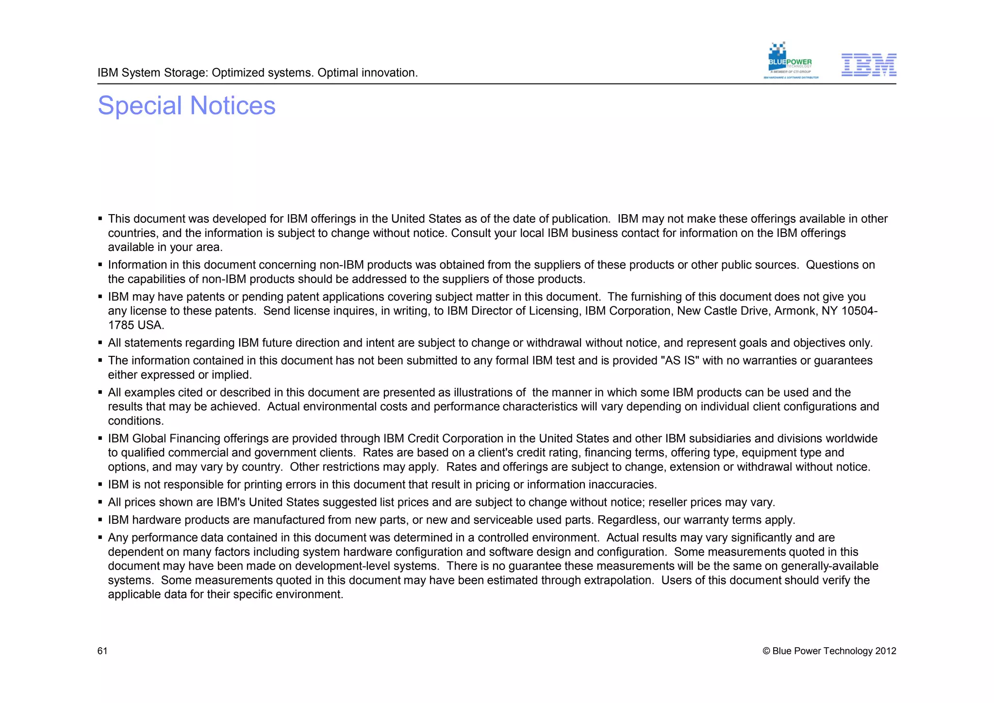 IBM System Storage: Optimized systems. Optimal innovation.


Special Notices



 This document was developed for IBM offerings in the United States as of the date of publication. IBM may not make these offerings available in other
  countries, and the information is subject to change without notice. Consult your local IBM business contact for information on the IBM offerings
  available in your area.
 Information in this document concerning non-IBM products was obtained from the suppliers of these products or other public sources. Questions on
  the capabilities of non-IBM products should be addressed to the suppliers of those products.
 IBM may have patents or pending patent applications covering subject matter in this document. The furnishing of this document does not give you
  any license to these patents. Send license inquires, in writing, to IBM Director of Licensing, IBM Corporation, New Castle Drive, Armonk, NY 10504-
  1785 USA.
 All statements regarding IBM future direction and intent are subject to change or withdrawal without notice, and represent goals and objectives only.
 The information contained in this document has not been submitted to any formal IBM test and is provided "AS IS" with no warranties or guarantees
  either expressed or implied.
 All examples cited or described in this document are presented as illustrations of the manner in which some IBM products can be used and the
  results that may be achieved. Actual environmental costs and performance characteristics will vary depending on individual client configurations and
  conditions.
 IBM Global Financing offerings are provided through IBM Credit Corporation in the United States and other IBM subsidiaries and divisions worldwide
  to qualified commercial and government clients. Rates are based on a client's credit rating, financing terms, offering type, equipment type and
  options, and may vary by country. Other restrictions may apply. Rates and offerings are subject to change, extension or withdrawal without notice.
 IBM is not responsible for printing errors in this document that result in pricing or information inaccuracies.
 All prices shown are IBM's United States suggested list prices and are subject to change without notice; reseller prices may vary.
 IBM hardware products are manufactured from new parts, or new and serviceable used parts. Regardless, our warranty terms apply.
 Any performance data contained in this document was determined in a controlled environment. Actual results may vary significantly and are
  dependent on many factors including system hardware configuration and software design and configuration. Some measurements quoted in this
  document may have been made on development-level systems. There is no guarantee these measurements will be the same on generally-available
  systems. Some measurements quoted in this document may have been estimated through extrapolation. Users of this document should verify the
  applicable data for their specific environment.



61                                                                                                                               © Blue Power Technology 2012
 