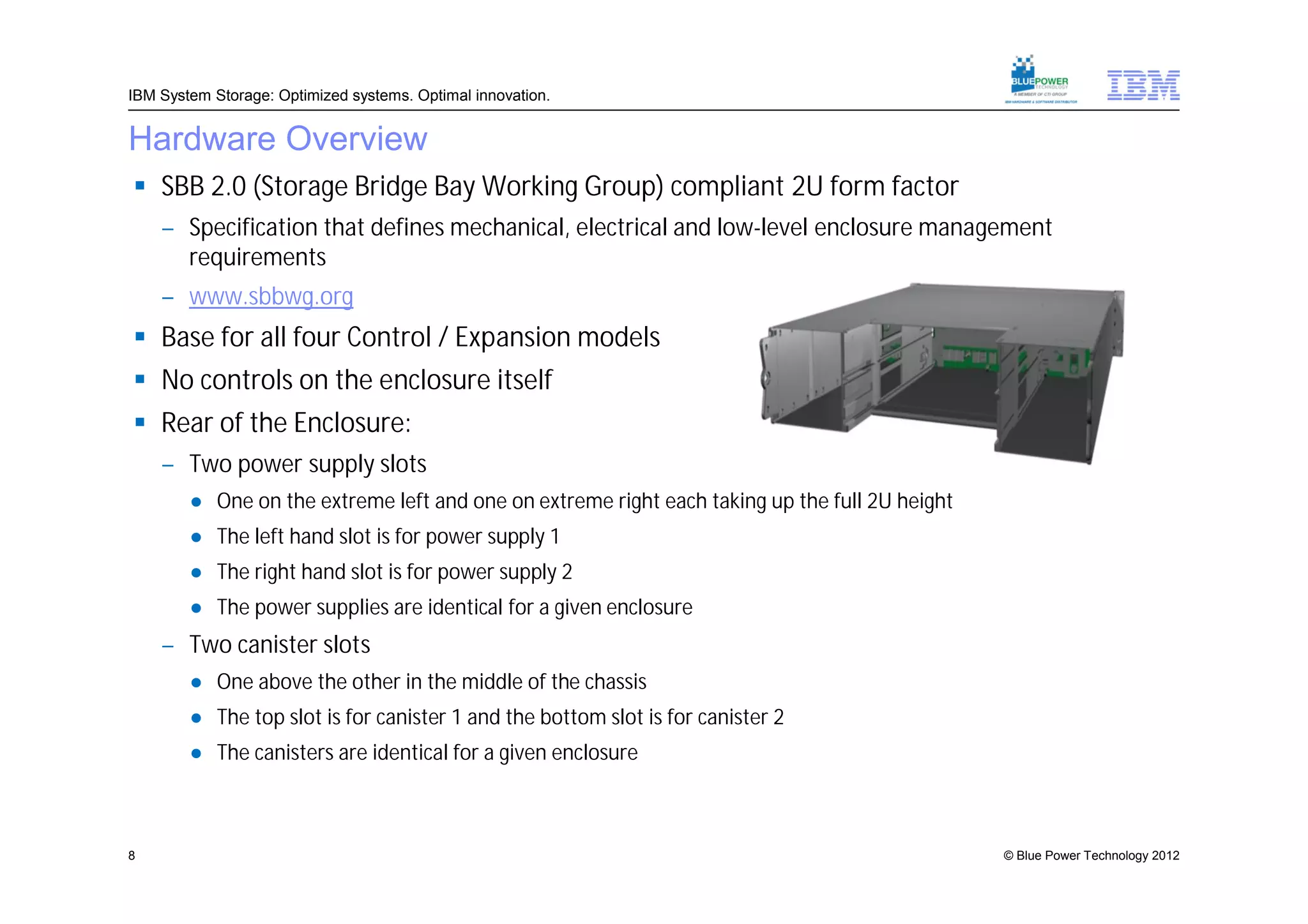 IBM System Storage: Optimized systems. Optimal innovation.


Hardware Overview
 SBB 2.0 (Storage Bridge Bay Working Group) compliant 2U form factor
    – Specification that defines mechanical, electrical and low-level enclosure management
      requirements
    – www.sbbwg.org
 Base for all four Control / Expansion models
 No controls on the enclosure itself
 Rear of the Enclosure:
    – Two power supply slots
        ● One on the extreme left and one on extreme right each taking up the full 2U height
        ● The left hand slot is for power supply 1
        ● The right hand slot is for power supply 2
        ● The power supplies are identical for a given enclosure
    – Two canister slots
        ● One above the other in the middle of the chassis
        ● The top slot is for canister 1 and the bottom slot is for canister 2
        ● The canisters are identical for a given enclosure



8                                                                                              © Blue Power Technology 2012
 