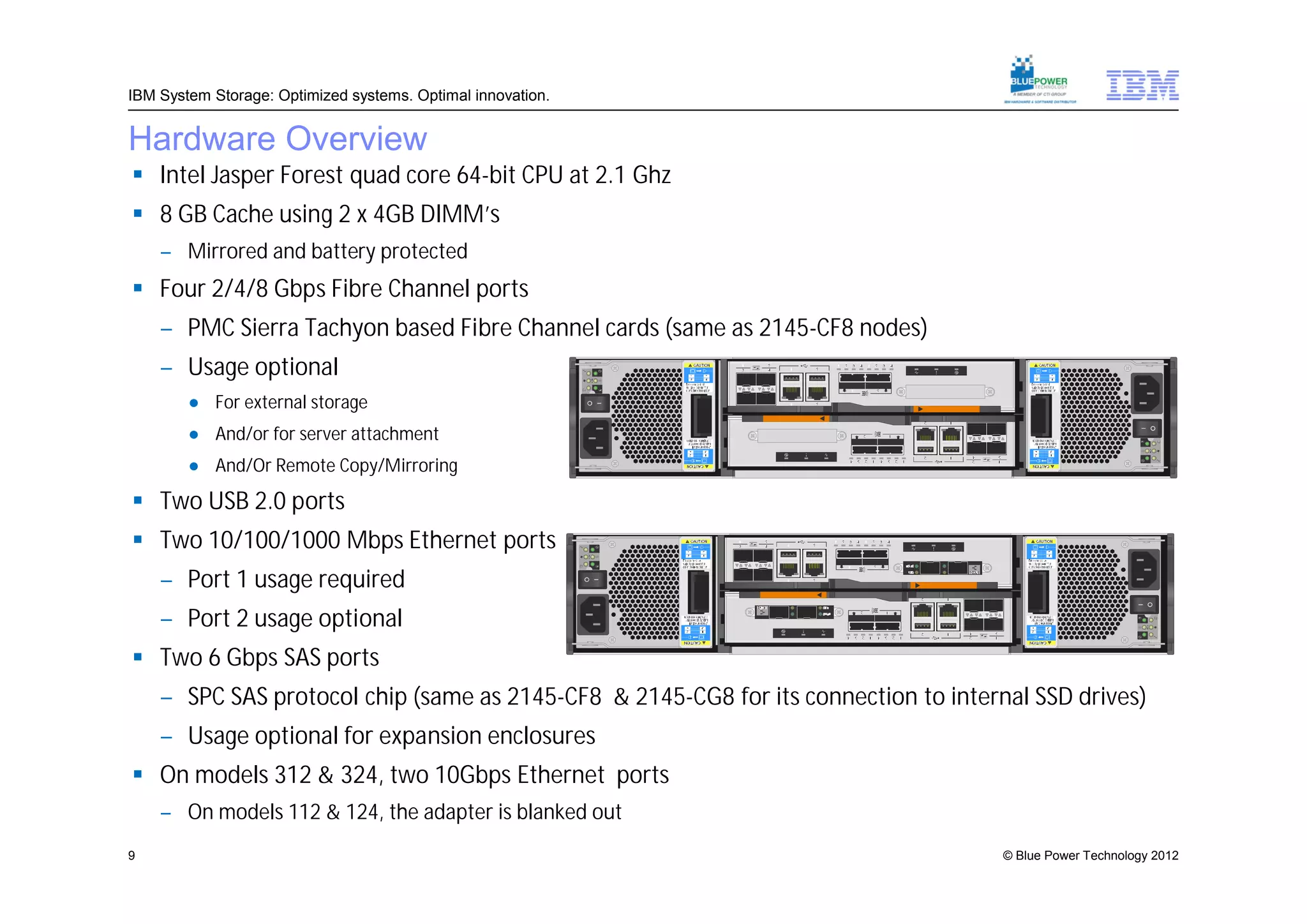 IBM System Storage: Optimized systems. Optimal innovation.


Hardware Overview
 Intel Jasper Forest quad core 64-bit CPU at 2.1 Ghz
 8 GB Cache using 2 x 4GB DIMM’s
    – Mirrored and battery protected
 Four 2/4/8 Gbps Fibre Channel ports
    – PMC Sierra Tachyon based Fibre Channel cards (same as 2145-CF8 nodes)
    – Usage optional
        ● For external storage
        ● And/or for server attachment
        ● And/Or Remote Copy/Mirroring

 Two USB 2.0 ports
 Two 10/100/1000 Mbps Ethernet ports
    – Port 1 usage required
    – Port 2 usage optional
 Two 6 Gbps SAS ports
    – SPC SAS protocol chip (same as 2145-CF8 & 2145-CG8 for its connection to internal SSD drives)
    – Usage optional for expansion enclosures
 On models 312 & 324, two 10Gbps Ethernet ports
    – On models 112 & 124, the adapter is blanked out
9                                                                                    © Blue Power Technology 2012
 