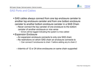 IBM System Storage: Optimized systems. Optimal innovation.


SAS Ports and Cables

       SAS cables always connect from one top enclosure canister to
        another top enclosure canister and from one bottom enclosure
        canister to another bottom enclosure canister in a SAS Chain
           – Never connect the top canister of one enclosure to the bottom
             canister of another enclosure or vice versa
                 • Errors will be logged indicating the system is miss cabled
       Expansion Enclosure
           – An expansion enclosure connects to only one SAS chain
           – No restrictions on which SAS chain an enclosure connects to
                 • Can connect 5 enclosures to chain 1 before adding any to chain 2
                       Not recommended for RAID 10 as code tries to use drives from both chains for
                        enclosure loss protection and/or SAS chain failure protection
           – Intermix of 12 or 24 drive enclosures on same chain supported




20                                                                                            © Blue Power Technology 2012
 