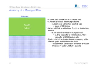 IBM System Storage: Optimized systems. Optimal innovation.


 Anatomy of a Managed Disk

                                                               MDisk001
32KiB 32KiB 32KiB 32KiB 32KiB 32KiB 32KiB 32KiB 32KiB 32KiB 32KiB 32KiB 32KiB 32KiB 32KiB 32KiB 32KiB 32KiB 32KiB 32KiB 32KiB 32KiB 32KiB 32KiB 32KiB 32KiB 32KiB 32KiB 32KiB 32KiB 32KiB 32KiB


32KiB 32KiB 32KiB 32KiB 32KiB 32KiB 32KiB 32KiB 32KiB 32KiB 32KiB 32KiB 32KiB 32KiB 32KiB 32KiB 32KiB 32KiB 32KiB 32KiB 32KiB 32KiB 32KiB 32KiB 32KiB 32KiB 32KiB 32KiB 32KiB 32KiB 32KiB 32KiB


32KiB 32KiB 32KiB 32KiB 32KiB 32KiB 32KiB 32KiB 32KiB 32KiB 32KiB 32KiB 32KiB 32KiB 32KiB 32KiB 32KiB 32KiB 32KiB 32KiB 32KiB 32KiB 32KiB 32KiB 32KiB 32KiB 32KiB 32KiB 32KiB 32KiB 32KiB 32KiB
                                                                                                                                                                                                   A block on a MDisk has a 512Bytes size
32KiB 32KiB 32KiB 32KiB 32KiB 32KiB 32KiB 32KiB 32KiB 32KiB 32KiB 32KiB 32KiB 32KiB 32KiB 32KiB 32KiB 32KiB 32KiB 32KiB 32KiB 32KiB 32KiB 32KiB 32KiB 32KiB 32KiB 32KiB 32KiB 32KiB 32KiB 32KiB


32KiB 32KiB 32KiB 32KiB 32KiB 32KiB 32KiB 32KiB 32KiB 32KiB 32KiB 32KiB 32KiB 32KiB 32KiB 32KiB 32KiB 32KiB 32KiB 32KiB 32KiB 32KiB 32KiB 32KiB 32KiB 32KiB 32KiB 32KiB 32KiB 32KiB 32KiB 32KiB
                                                                                                                                                                                                   A MDisk is divided into multiple tracks
                                                                                                                                                                                                        – A track on a MDisk has a 32KiB size
                                                                              16MB
32KiB 32KiB 32KiB 32KiB 32KiB 32KiB 32KiB 32KiB 32KiB 32KiB 32KiB 32KiB 32KiB 32KiB 32KiB 32KiB 32KiB 32KiB 32KiB 32KiB 32KiB 32KiB 32KiB 32KiB 32KiB 32KiB 32KiB 32KiB 32KiB 32KiB 32KiB 32KiB


32KiB 32KiB 32KiB 32KiB 32KiB 32KiB 32KiB 32KiB 32KiB 32KiB 32KiB 32KiB 32KiB 32KiB 32KiB 32KiB 32KiB 32KiB 32KiB 32KiB 32KiB 32KiB 32KiB 32KiB 32KiB 32KiB 32KiB 32KiB 32KiB 32KiB 32KiB 32KiB


32KiB 32KiB 32KiB 32KiB 32KiB 32KiB 32KiB 32KiB 32KiB 32KiB 32KiB 32KiB 32KiB 32KiB 32KiB 32KiB 32KiB 32KiB 32KiB 32KiB 32KiB 32KiB 32KiB 32KiB 32KiB 32KiB 32KiB 32KiB 32KiB 32KiB 32KiB 32KiB
                                                                                                                                                                                                            • Made of 64 blocks
                                                                              Extent
32KiB 32KiB 32KiB 32KiB 32KiB 32KiB 32KiB 32KiB 32KiB 32KiB 32KiB 32KiB 32KiB 32KiB 32KiB 32KiB 32KiB 32KiB 32KiB 32KiB 32KiB 32KiB 32KiB 32KiB 32KiB 32KiB 32KiB 32KiB 32KiB 32KiB 32KiB 32KiB


32KiB 32KiB 32KiB 32KiB 32KiB 32KiB 32KiB 32KiB 32KiB 32KiB 32KiB 32KiB 32KiB 32KiB 32KiB 32KiB 32KiB 32KiB 32KiB 32KiB 32KiB 32KiB 32KiB 32KiB 32KiB 32KiB 32KiB 32KiB 32KiB 32KiB 32KiB 32KiB


32KiB 32KiB 32KiB 32KiB 32KiB 32KiB 32KiB 32KiB 32KiB 32KiB 32KiB 32KiB 32KiB 32KiB 32KiB 32KiB 32KiB 32KiB 32KiB 32KiB 32KiB 32KiB 32KiB 32KiB 32KiB 32KiB 32KiB 32KiB 32KiB 32KiB 32KiB 32KiB
                                                                                                                                                                                                   When a MDisk is added to a Pool, it is divided into
32KiB 32KiB 32KiB 32KiB 32KiB 32KiB 32KiB 32KiB 32KiB 32KiB 32KiB 32KiB 32KiB 32KiB 32KiB 32KiB 32KiB 32KiB 32KiB 32KiB 32KiB 32KiB 32KiB 32KiB 32KiB 32KiB 32KiB 32KiB 32KiB 32KiB 32KiB 32KiB


32KiB 32KiB 32KiB 32KiB 32KiB 32KiB 32KiB 32KiB 32KiB 32KiB 32KiB 32KiB 32KiB 32KiB 32KiB 32KiB 32KiB 32KiB 32KiB 32KiB 32KiB 32KiB 32KiB 32KiB 32KiB 32KiB 32KiB 32KiB 32KiB 32KiB 32KiB 32KiB
                                                                                                                                                                                                    extents
32KiB 32KiB 32KiB 32KiB 32KiB 32KiB 32KiB 32KiB 32KiB 32KiB 32KiB 32KiB 32KiB 32KiB 32KiB 32KiB 32KiB 32KiB 32KiB 32KiB 32KiB 32KiB 32KiB 32KiB 32KiB 32KiB 32KiB 32KiB 32KiB 32KiB 32KiB 32KiB


32KiB 32KiB 32KiB 32KiB 32KiB 32KiB 32KiB 32KiB 32KiB 32KiB 32KiB 32KiB 32KiB 32KiB 32KiB 32KiB 32KiB 32KiB 32KiB 32KiB 32KiB 32KiB 32KiB 32KiB 32KiB 32KiB 32KiB 32KiB 32KiB 32KiB 32KiB 32KiB
                                                                                                                                                                                                        – Each extent is made of multiple tracks
32KiB 32KiB 32KiB 32KiB 32KiB 32KiB 32KiB 32KiB 32KiB 32KiB 32KiB 32KiB 32KiB 32KiB 32KiB 32KiB 32KiB 32KiB 32KiB 32KiB 32KiB 32KiB 32KiB 32KiB 32KiB 32KiB 32KiB 32KiB 32KiB 32KiB 32KiB 32KiB


32KiB 32KiB 32KiB 32KiB 32KiB 32KiB 32KiB 32KiB 32KiB 32KiB 32KiB 32KiB 32KiB 32KiB 32KiB 32KiB 32KiB 32KiB 32KiB 32KiB 32KiB 32KiB 32KiB 32KiB 32KiB 32KiB 32KiB 32KiB 32KiB 32KiB 32KiB 32KiB
                                                                                                                                                                                                            • ie. 512 tracks for a 16MiB extent, 1024
32KiB 32KiB 32KiB 32KiB 32KiB 32KiB 32KiB 32KiB 32KiB 32KiB 32KiB 32KiB 32KiB 32KiB 32KiB 32KiB 32KiB 32KiB 32KiB 32KiB 32KiB 32KiB 32KiB 32KiB 32KiB 32KiB 32KiB 32KiB 32KiB 32KiB 32KiB 32KiB
                                                                                                                                                                                                              tracks for a 32MiB extent, etc.
                                                                                                                                                                                                   Each node in the cluster shares a mapping table
32KiB 32KiB 32KiB 32KiB 32KiB 32KiB 32KiB 32KiB 32KiB 32KiB 32KiB 32KiB 32KiB 32KiB 32KiB 32KiB 32KiB 32KiB 32KiB 32KiB 32KiB 32KiB 32KiB 32KiB 32KiB 32KiB 32KiB 32KiB 32KiB 32KiB 32KiB 32KiB


32KiB 32KiB 32KiB 32KiB 32KiB 32KiB 32KiB 32KiB 32KiB 32KiB 32KiB 32KiB 32KiB 32KiB 32KiB 32KiB 32KiB 32KiB 32KiB 32KiB 32KiB 32KiB 32KiB 32KiB 32KiB 32KiB 32KiB 32KiB 32KiB 32KiB 32KiB 32KiB




                                                                                                                                                                                                    of each given extent from each Pool
32KiB 32KiB 32KiB 32KiB 32KiB 32KiB 32KiB 32KiB 32KiB 32KiB 32KiB 32KiB 32KiB 32KiB 32KiB 32KiB 32KiB 32KiB 32KiB 32KiB 32KiB 32KiB 32KiB 32KiB 32KiB 32KiB 32KiB 32KiB 32KiB 32KiB 32KiB 32KiB


32KiB 32KiB 32KiB 32KiB 32KiB 32KiB 32KiB 32KiB 32KiB 32KiB 32KiB 32KiB 32KiB 32KiB 32KiB 32KiB 32KiB 32KiB 32KiB 32KiB 32KiB 32KiB 32KiB 32KiB 32KiB 32KiB 32KiB 32KiB 32KiB 32KiB 32KiB 32KiB




                                                                                                                                                                                                        – This common table size is therefore a cluster
32KiB 32KiB 32KiB 32KiB 32KiB 32KiB 32KiB 32KiB 32KiB 32KiB 32KiB 32KiB 32KiB 32KiB 32KiB 32KiB 32KiB 32KiB 32KiB 32KiB 32KiB 32KiB 32KiB 32KiB 32KiB 32KiB 32KiB 32KiB 32KiB 32KiB 32KiB 32KiB


32KiB 32KiB 32KiB 32KiB 32KiB 32KiB 32KiB 32KiB 32KiB 32KiB 32KiB 32KiB 32KiB 32KiB 32KiB 32KiB 32KiB 32KiB 32KiB 32KiB 32KiB 32KiB 32KiB 32KiB 32KiB 32KiB 32KiB 32KiB 32KiB 32KiB 32KiB 32KiB




                                                                                                                                                                                                          limitation = up to 4,194,304 extents
32KiB 32KiB 32KiB 32KiB 32KiB 32KiB 32KiB 32KiB 32KiB 32KiB 32KiB 32KiB 32KiB 32KiB 32KiB 32KiB 32KiB 32KiB 32KiB 32KiB 32KiB 32KiB 32KiB 32KiB 32KiB 32KiB 32KiB 32KiB 32KiB 32KiB 32KiB 32KiB


32KiB 32KiB 32KiB 32KiB 32KiB 32KiB 32KiB 32KiB 32KiB 32KiB 32KiB 32KiB 32KiB 32KiB 32KiB 32KiB 32KiB 32KiB 32KiB 32KiB 32KiB 32KiB 32KiB 32KiB 32KiB 32KiB 32KiB 32KiB 32KiB 32KiB 32KiB 32KiB


32KiB 32KiB 32KiB 32KiB 32KiB 32KiB 32KiB 32KiB 32KiB 32KiB 32KiB 32KiB 32KiB 32KiB 32KiB 32KiB 32KiB 32KiB 32KiB 32KiB 32KiB 32KiB 32KiB 32KiB 32KiB 32KiB 32KiB 32KiB 32KiB 32KiB 32KiB 32KiB


32KiB 32KiB 32KiB 32KiB 32KiB 32KiB 32KiB 32KiB 32KiB 32KiB 32KiB 32KiB 32KiB 32KiB 32KiB 32KiB 32KiB 32KiB 32KiB 32KiB 32KiB 32KiB 32KiB 32KiB 32KiB 32KiB 32KiB 32KiB 32KiB 32KiB 32KiB 32KiB


32KiB 32KiB 32KiB 32KiB 32KiB 32KiB 32KiB 32KiB 32KiB 32KiB 32KiB 32KiB 32KiB 32KiB 32KiB 32KiB 32KiB 32KiB 32KiB 32KiB 32KiB 32KiB 32KiB 32KiB 32KiB 32KiB 32KiB 32KiB 32KiB 32KiB 32KiB 32KiB


32KiB 32KiB 32KiB 32KiB 32KiB 32KiB 32KiB 32KiB 32KiB 32KiB 32KiB 32KiB 32KiB 32KiB 32KiB 32KiB 32KiB 32KiB 32KiB 32KiB 32KiB 32KiB 32KiB 32KiB 32KiB 32KiB 32KiB 32KiB 32KiB 32KiB 32KiB 32KiB


32KiB 32KiB 32KiB 32KiB 32KiB 32KiB 32KiB 32KiB 32KiB 32KiB 32KiB 32KiB 32KiB 32KiB 32KiB 32KiB 32KiB 32KiB 32KiB 32KiB 32KiB 32KiB 32KiB 32KiB 32KiB 32KiB 32KiB 32KiB 32KiB 32KiB 32KiB 32KiB


32KiB 32KiB 32KiB 32KiB 32KiB 32KiB 32KiB 32KiB 32KiB 32KiB 32KiB 32KiB 32KiB 32KiB 32KiB 32KiB 32KiB 32KiB 32KiB 32KiB 32KiB 32KiB 32KiB 32KiB 32KiB 32KiB 32KiB 32KiB 32KiB 32KiB 32KiB 32KiB


32KiB 32KiB 32KiB 32KiB 32KiB 32KiB 32KiB 32KiB 32KiB 32KiB 32KiB 32KiB 32KiB 32KiB 32KiB 32KiB 32KiB 32KiB 32KiB 32KiB 32KiB 32KiB 32KiB 32KiB 32KiB 32KiB 32KiB 32KiB 32KiB 32KiB 32KiB 32KiB


32KiB 32KiB 32KiB 32KiB 32KiB 32KiB 32KiB 32KiB 32KiB 32KiB 32KiB 32KiB 32KiB 32KiB 32KiB 32KiB 32KiB 32KiB 32KiB 32KiB 32KiB 32KiB 32KiB 32KiB 32KiB 32KiB 32KiB 32KiB 32KiB 32KiB 32KiB 32KiB


32KiB 32KiB 32KiB 32KiB 32KiB 32KiB 32KiB 32KiB 32KiB 32KiB 32KiB 32KiB 32KiB 32KiB 32KiB 32KiB 32KiB 32KiB 32KiB 32KiB 32KiB 32KiB 32KiB 32KiB 32KiB 32KiB 32KiB 32KiB 32KiB 32KiB 32KiB 32KiB


32KiB 32KiB 32KiB 32KiB 32KiB 32KiB 32KiB 32KiB 32KiB 32KiB 32KiB 32KiB 32KiB 32KiB 32KiB 32KiB 32KiB 32KiB 32KiB 32KiB 32KiB 32KiB 32KiB 32KiB 32KiB 32KiB 32KiB 32KiB 32KiB 32KiB 32KiB 32KiB




  24                                                                                                                                                                                                                                © Blue Power Technology 2012
 