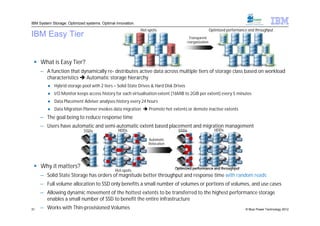 IBM System Storage: Optimized systems. Optimal innovation.
                                                             Hot-spots                                 Optimized performance and throughput
IBM Easy Tier                                                                          Transparent
                                                                                      reorganization




  What is Easy Tier?
     – A function that dynamically re- distributes active data across multiple tiers of storage class based on workload
       characteristics  Automatic storage hierarchy
         ● Hybrid storage pool with 2 tiers = Solid-State Drives & Hard Disk Drives
         ● I/O Monitor keeps access history for each virtualisation extent (16MiB to 2GiB per extent) every 5 minutes
         ● Data Placement Adviser analyses history every 24 hours
         ● Data Migration Planner invokes data migration  Promote hot extents or demote inactive extents
     – The goal being to reduce response time
     – Users have automatic and semi-automatic extent based placement and migration management
                             SSDs               HDDs                           SSDs                       HDDs

                                                                 Automatic
                                                                 Relocation




  Why it matters?                                                            Optimized performance and throughput
                                               Hot-spots
     – Solid State Storage has orders of magnitude better throughput and response time with random reads
     – Full volume allocation to SSD only benefits a small number of volumes or portions of volumes, and use cases
     – Allowing dynamic movement of the hottest extents to be transferred to the highest performance storage
       enables a small number of SSD to benefit the entire infrastructure
31   – Works with Thin-provisioned Volumes                                                                                 © Blue Power Technology 2012
 