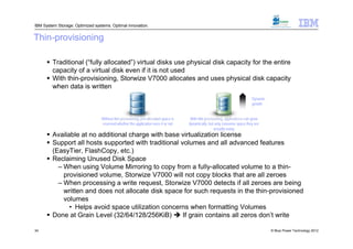 IBM System Storage: Optimized systems. Optimal innovation.


Thin-provisioning

       Traditional (“fully allocated”) virtual disks use physical disk capacity for the entire
        capacity of a virtual disk even if it is not used
       With thin-provisioning, Storwize V7000 allocates and uses physical disk capacity
        when data is written
                                                                                                                               Dynamic
                                                                                                                               growth


                                  Without thin provisioning, pre-allocated space is    With thin provisioning, applications can grow
                                  reserved whether the application uses it or not     dynamically, but only consume space they are
                                                                                                       actually using
       Available at no additional charge with base virtualization license
       Support all hosts supported with traditional volumes and all advanced features
        (EasyTier, FlashCopy, etc.)
       Reclaiming Unused Disk Space
          – When using Volume Mirroring to copy from a fully-allocated volume to a thin-
            provisioned volume, Storwize V7000 will not copy blocks that are all zeroes
          – When processing a write request, Storwize V7000 detects if all zeroes are being
            written and does not allocate disk space for such requests in the thin-provisioned
            volumes
              • Helps avoid space utilization concerns when formatting Volumes
       Done at Grain Level (32/64/128/256KiB)  If grain contains all zeros don’t write

34                                                                                                                                       © Blue Power Technology 2012
 