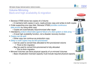 IBM System Storage: Optimized systems. Optimal innovation.


Volume Mirroring
Back-end high availability & migration
                                                                                              Enhanced!

                                                                                       Storwize V7000

 Storwize V7000 stores two copies of a Volume                                                 R W

     – It maintains both copies in sync, reads primary copy and writes to both copies
 If disk supporting one copy fails, Storwize V7000 provides continuous
  data access by using other copy
     – Copies are automatically resynchronized after repair                                               Copy 1
 Intended to protect critical data against failure of a disk system or disk array Copy 0
     – A local high availability function, not a disaster recovery function
 Copies can be split
     – Either copy can continue as production copy
 Either or both copies may be thin-provisioned
     – Can be used to convert fully allocated to thin-provisioned volume
          • Thick to thin migration
     – May be used to convert thin-provisioned to fully allocated
          • Thin to thick migration
 Mirrored Volumes use twice physical capacity of un-mirrored Volumes
     – Base virtualization licensed capacity must include required physical capacity



37                                                                                   © Blue Power Technology 2012
 