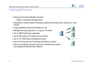 IBM System Storage: Optimized systems. Optimal innovation.


FlashCopy® Function

       Volume-level local replication function
           – Within or between Storage Pools
       Designed to create copies for backup, parallel processing, test, cloning (i.e. boot
        drives)…
       Copy available almost immediately for use
       Background copy operation or “copy on 1st write”
       Up to 4096 FlashCopy mappings
       Up to 256 copies of a single source volume
       Up to 127 FlashCopy Consistency Group                                           Up to 256

       Up to 512 Volumes per FlashCopy Consistency Group
       Source and target volumes may be on internal drives and/or
        any supported external disk systems




40                                                                                  © Blue Power Technology 2012
 