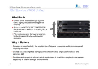 IBM System Storage: Optimized systems. Optimal innovation.


IBM Storwize V7000 Unified

     What this is
      Unified block and file storage system
       with a tightly integrated management
       console
                                                                     V7000 Unified




      Support for NFS/CIFS/FTP/HTTP/SCP
       file protocols in addition to existing block          6U      V7000 Unified




       functions
      File replication and file level snapshots
       for business continuity and disaster
       recovery

     Why It Matters
      Provides greater flexibility for provisioning of storage resources and improves overall
       capacity utilization
      Unified console simplifies storage administration with a single user interface and
       common CLI
      Enables deployment of a broad set of applications from within a single storage system,
       especially in shared storage environments

44                                                                                   © Blue Power Technology 2012
 