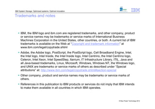 IBM System Storage: Optimized systems. Optimal innovation.

Trademarks and notes



    IBM, the IBM logo and ibm.com are registered trademarks, and other company, product
     or service names may be trademarks or service marks of International Business
     Machines Corporation in the United States, other countries, or both. A current list of IBM
     trademarks is available on the Web at “Copyright and trademark information” at
     www.ibm.com/legal/copytrade.shtml
    Adobe, the Adobe logo, PostScript, the PostScript logo, Cell Broadband Engine, Intel,
     the Intel logo, Intel Inside, the Intel Inside logo, Intel Centrino, the Intel Centrino logo,
     Celeron, Intel Xeon, Intel SpeedStep, Itanium, IT Infrastructure Library, ITIL, Java and
     all Java-based trademarks, Linux, Microsoft, Windows, Windows NT, the Windows logo,
     and UNIX are trademarks or service marks of others as described under “Special
     attributions” at: http://www.ibm.com/legal/copytrade.shtml#section-special
    Other company, product and service names may be trademarks or service marks of
     others.
    References in this publication to IBM products or services do not imply that IBM intends
     to make them available in all countries in which IBM operates.



                                                                                    © Blue Power Technology 2012
 