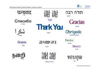 IBM System Storage: Optimized systems. Optimal innovation.




                         Hindi
                                                                                    Hebrew


                                                                   Simplified



                    Russian
                                                                   Chinese

                                                                                        Gracias
                                               Th kYo Obrigado
                                                 an u            English
                                                                                                     Spanish




                Arabic                                                                   Brazilian Portuguese




                                                                                   Danke
             Grazie                                                                  German
                     Italian
                                                              Korean                          Merci
                                                                                                     French




                                                                  Japanese
                     Tamil
                                                                                                Thai
                                                             Traditional Chinese


                                                                                                        © Blue Power Technology 2012
 