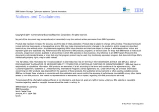 IBM System Storage: Optimized systems. Optimal innovation.


Notices and Disclaimers



Copyright © 2011 by International Business Machines Corporation. All rights reserved.

No part of this document may be reproduced or transmitted in any form without written permission from IBM Corporation.

Product data has been reviewed for accuracy as of the date of initial publication. Product data is subject to change without notice. This document could
include technical inaccuracies or typographical errors. IBM may make improvements and/or changes in the product(s) and/or program(s) described
herein at any time without notice. Any statements regarding IBM's future direction and intent are subject to change or withdrawal without notice, and
represent goals and objectives only. References in this document to IBM products, programs, or services does not imply that IBM intends to make such
products, programs or services available in all countries in which IBM operates or does business. Any reference to an IBM Program Product in this
document is not intended to state or imply that only that program product may be used. Any functionally equivalent program, that does not infringe IBM's
intellectually property rights, may be used instead.

THE INFORMATION PROVIDED IN THIS DOCUMENT IS DISTRIBUTED "AS IS" WITHOUT ANY WARRANTY, EITHER OR IMPLIED. IBM LY
DISCLAIMS ANY WARRANTIES OF MERCHANTABILITY, FITNESS FOR A PARTICULAR PURPOSE OR NONINFRINGEMENT. IBM shall have no
responsibility to update this information. IBM products are warranted, if at all, according to the terms and conditions of the agreements (e.g., IBM
Customer Agreement, Statement of Limited Warranty, International Program License Agreement, etc.) under which they are provided. Information
concerning non-IBM products was obtained from the suppliers of those products, their published announcements or other publicly available sources.
IBM has not tested those products in connection with this publication and cannot confirm the accuracy of performance, compatibility or any other claims
related to non-IBM products. IBM makes no representations or warranties, ed or implied, regarding non-IBM products and services.

The provision of the information contained herein is not intended to, and does not, grant any right or license under any IBM patents or copyrights.
Inquiries regarding patent or copyright licenses should be made, in writing, to:

IBM Director of Licensing
IBM Corporation
North Castle Drive
Armonk, NY 1 0504- 785
U.S.A.



                                                                                                                                  © Blue Power Technology 2012
 