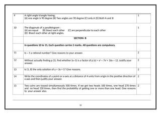 9 A right angle triangle having;
(A) one angle is 90 degree (B) Two angles are 90 degree (C) only A (D) Both A and B
1
10 The diagonals of a parallelogram :
(A) are equal (B) bisect each other (C) are perpendicular to each other
(D) Bisect each other at right angles.
1
SECTION- B
In questions 10 to 15, Each question carries 2 marks. All questions are compulsory.
11 Is – 5 a rational number? Give reasons to your answer. 2
12 Without actually finding p (5), find whether (x–5) is a factor of p (x) = x3
– 7x2
+ 16x – 12. Justify your
answer.
2
13 Is (1, 8) the only solution of y = 3x + 5? Give reasons. 2
14 Write the coordinates of a point on x-axis at a distance of 4 units from origin in the positive direction of
x-axis and then justify your answer.
2
15 Two coins are tossed simultaneously 500 times. If we get two heads 100 times, one head 270 times
and no head 130 times, then find the probability of getting one or more than one head. Give reasons
to your answer also.
2
10
 