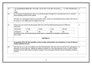 23 In a quadrilateral ABCD, AB = 9 cm, BC = 12 cm, CD = 5 cm, AD = 8 cm and C = 90°. Find the area
of
∆ABD
3
24 In a hot water heating system, there is a cylindrical pipe of length 35 m and diameter 10 cm. Find the
total radiating surface in the system.
OR
The floor of a rectangular hall has a perimeter 150 m. If the cost of painting the four walls at the rate of
Rs 10 per m2
is Rs 9000, find the height of the hall.
3
Outcomes 3 tails 2 tails 1 tail No tail
Frequency 20 68 82 30
25 Three coins are tossed simultaneously 200 times with the following frequencies of different
outcomes:
If the three coins are simultaneously tossed again, compute the probability of getting less
than 3 tails.
3
SECTION- D
In questions 26 to 30, Each question carries 6 marks. All questions are compulsory. In case of internal
choices attempt any one.
26 The taxi fair in a city is as follows: For the first kilometer, the fare is Rs 10 and for the subsequent
distance it is Rs 6 per km. Taking the distance covered as x km and total fare as Rs y, write a linear
equation for this information and draw its graph. From the graph, find the fare for travelling a distance
of 4 km.
6
12
 
