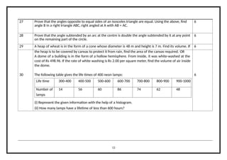 27 Prove that the angles opposite to equal sides of an isosceles triangle are equal. Using the above, find
angle B in a right triangle ABC, right angled at A with AB = AC.
6
28 Prove that the angle subtended by an arc at the centre is double the angle subtended by it at any point
on the remaining part of the circle.
6
29 A heap of wheat is in the form of a cone whose diameter is 48 m and height is 7 m. Find its volume. If 6
the heap is to be covered by canvas to protect it from rain, find the area of the canvas required. OR
A dome of a building is in the form of a hollow hemisphere. From inside, it was white-washed at the
cost of Rs 498.96. If the rate of white washing is Rs 2.00 per square meter, find the volume of air inside
the dome.
30 The following table gives the life times of 400 neon lamps: 6
Life time 300-400 400-500 500-600 600-700 700-800 800-900 900-1000
Number of 14 56 60 86 74 62 48
lamps
(i) Represent the given information with the help of a histogram.
(ii) How many lamps have a lifetime of less than 600 hours?
13
 