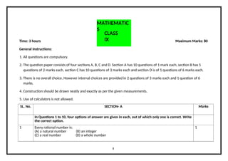 SL. No. SECTION- A Marks
In Questions 1 to 10, four options of answer are given in each, out of which only one is correct. Write
the correct option.
1 Every rational number is:
(A) a natural number (B) an integer
(C) a real number (D) a whole number
1
MATHEMATIC
S
8
CLASS
IX
Time: 3 hours Maximum Marks: 80
General Instructions:
1. All questions are compulsory.
2. The question paper consists of four sections A, B, C and D. Section A has 10 questions of 1 mark each, section B has 5
questions of 2 marks each, section C has 10 questions of 3 marks each and section D is of 5 questions of 6 marks each.
3. There is no overall choice. However internal choices are provided in 2 questions of 3 marks each and 1 question of 6
marks.
4. Construction should be drawn neatly and exactly as per the given measurements.
5. Use of calculators is not allowed.
 