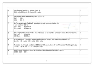 2 The distance of point (2, 4) from x-axis is:
(A) 2 units (B) 4 units (C) 6 units (D) 8 units
1
3 The degree of the polynomial (x3
+ 7) (3 – x2
) is:
(A) 5 (B) 3
(C) 2 (D) –5
1
4 In Fig. according to Euclid’s 5th
postulate, the pair of angles, having the
sum less than 180° is:
(A) 1 and 2 (B) 2 and 4
(C) 1 and 3 (D) 3 and 4
1
5 The length of the chord which is at a distance of 12 cm from the centre of a circle of radius 13cm is:
(A) 5 cm (B) 12 cm
(C) 13 cm (D) 10 cm
1
6 If the volume of a sphere is numerically equal to its surface area, then its diameter is: (A)
2 units (B) 1 units (C) 3 units (D) 6 units
1
7 Two sides of a triangle are 5 cm and 13 cm and its perimeter is 30 cm. The area of the triangle is: (A)
30 cm2
(B) 60 cm2
(C) 32.5 cm2
(D) 65 cm2
1
8 Which of the following cannot be the empirical probability of an event? (A)2/3
(B)3/2 (C) 0 (D) 1
1
9
 